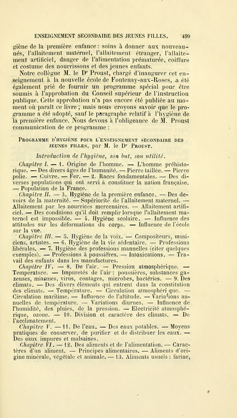 giène de la première enfance: soins à donner aux nouveau- nés, l'allaitement maternel, l'allaitement étranger, l'allaite- ment artificiel, danger de l'alimentation prématurée, coiffure et costume des nourrissons et des jeunes enfants. Notre collègue M. le Dr Proust, chargé d'inaugurer cet en- seignement à la nouvelle école de Fontenay-aux-Roses, -a été également prié de fournir un programme spécial pour être soumis à l'approbation du Conseil supérieur de l'instruction publique. Cette approbation n'a pas encore été publiée au mo- ment où paraît ce livre ; mais nous croyons savoir que le pro- gramme a été adopté, sauf le paragraphe relatif à l'hygiène de la première enfance. Nous devons à l'obligeance de M. Proust communication de ce programme : Programme d'hygiène pour l'enseignement secondaire des jeunes filles, par M. le Dr Proust. Introduction de l'hygiène, son but, son utilité. Chapitre I. — 1. Origine de l'homme. — L'homme préhisto- rique. — Des divers âges de l'humanité. — Pierre taillée. — Pierre polie. — Cuivre. — Fer. — 2. Races fondamentales. — Des di- verses populations qui ont servi à constituer la nation française. — Population de la France. Chapitre II. — 3. Hygiène de la première enfance. — Des de- voirs de la maternité. — Supériorité de l'allaitement maternel. — Allaitement par les nourrices mercenaires. — Allaitement artifi- ciel. — Des conditions qu'il doit remplir lorsque l'allaitement ma- ternel est impossible. — 4. Hygiène scolaire. — Influence des attitudes sur les déformations du corps. — Influence de l'école sur la vue. Chapitre III. — S. Hygiène de la voix. — Compositeurs, musi- ciens, artistes. — 6. Hygiène de la vie sédentaire. — Professions libérales. — 7. Hygiène des professions manuelles (citer quelques exemples). — Professions à poussiè'res. —■ Intoxications. — Tra- vail des enfants dans les manufactures. Chapitre IV. — 8. De l'air. — Pression atmosphérique. — Température. — Impuretés de l'air : poussières, substances ga- zeuses, miasmes, virus, contages, microbes, bactéries. — 9. Des climats. — Des divers éléments qui entrent dans la constitution des climats. — Température. — Circulation atmosphéri que. — Circulation maritime. — Influence de l'altitude. — Variations an- nuelles de température. — Variations diurnes. — Influence de l'humidité, des pluies, de la pression. — Electricité atmosphé- rique, ozone. — 10. Division et caractère des climats. — De l'acclimatement. Chapitre V. — 11. De l'eau. — Des eaux potables. — Moyens pratiques de conserver, de purifier et de distribuer les eaux. — Des eaux impures et malsaines. Chapitre VI. — 12. Des aliments et de l'alimentation. — Carac- tères d'un aliment. — Principes alimentaires. — Aliments d'ori- gine minérale, végétale et animale. — 13. Aliments usuels : farine,