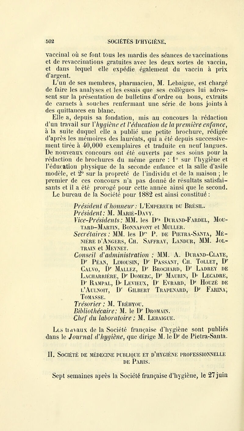 vaccinal où se font tous les mardis des séances de vaccinations et de revaccinations gratuites avec les deux sortes de vaccin, et dans lequel elle expédie également du vaccin à prix d'argent. L'un de ses membres, pharmacien, M. Lebaigue, est chargé de faire les analyses et les essais que ses collègues lui adres- sent sur la présentation de bulletins d'ordre ou bons, extraits de carnets à souches renfermant une série.de bons joints à des quittances en blanc. Elle a, depuis sa fondation, mis au concours la rédaction d'un travail sur Vhygiène et l'éducation de la première enfance, à la suite duquel elle a publié une petite brochure, rédigée d'après les mémoires des lauréats, qui a été depuis successive- ment tirée à 40,000 exemplaires et traduite en neuf langues. De nouveaux concours ont été ouverts par ses soins pour la rédaction de brochures du même genre : 1° sur l'hygiène et l'éducation physique de la seconde enfance et la salle d'asile modèle, et 2° sur la propreté de l'individu et de la maison ; le premier de ces concours n'a pas donné de résultats satisfai- sants et il a été prorogé pour cette année ainsi que le second. Le bureau de la Société pour 1882 est ainsi constitué : Président d'honneur : L'Empereur du Brésil. Président: M. Marié-Davy. Vice-Présidents : MM. les D's Duraind-Fardel, Mou- tard-Martin, BoNNAFONT et MULLER. Secrétaires : MM. les Drs P. de Pietra-Santa, Mé- nière d'Angers, Ch. Saffray, Landur, MM. Jol- train et Meynet. Conseil cVadministration : MM. A. Durand-Claye, Dr Péan, Limousin, Dr Passant, Ch. Tollet, Dr Calvo, Dr Mallez, D1 Brochard, Dr Ladrey de Lacharrière, Dr Domerc, Dr Maurin, D- Lecadre, Dr Bampal, D- Levieux, Dr Evrard, Dr Houzé de l'Aulnoit, Dr Gilrert Trapenard, Dr Farina, Tomasse. Trésorier : M. Tréhyou. Bibliothécaire: M. le Dr Dromain. Chef du laboratoire ; M. Leraigue. Les tidvaux de la Société française d'hygiène sont publiés dans le Journal d'hygiène, que dirige M. le Dr de Pietra-Santa. IL Société de médecine publique et d'hygiène professionnelle de Paris. Sept semaines après la Société française d'hygiène, le 27 juin