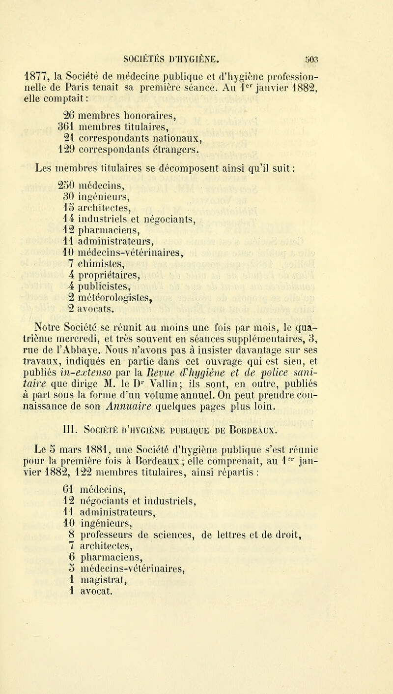 4877, la Société de médecine publique et d'hygiène profession- nelle de Paris tenait sa première séance. Au 1er janvier 4 88*2, elle comptait : 26 membres honoraires, 361 membres titulaires, 21 correspondants nationaux, 129 correspondants étrangers. Les membres titulaires se décomposent ainsi qu'il suit : 250 médecins, 30 ingénieurs, 15 architectes, 14 industriels et négociants, 12 pharmaciens, 11 administrateurs, 10 médecins-vétérinaires, 7 chimistes, 4 propriétaires, 4 publicistes, 2 météorologistes, 2 avocats. Notre Société se réunit au moins une fois par mois, le qua- trième mercredi, et très souvent en séances supplémentaires, 3, rue de l'Abbaye. Nous n'avons pas à insister davantage sur ses travaux, indiqués en partie dans cet ouvrage qui est sien, et publiés in-extenso par la Revue d'hygiène et de police sani- taire que dirige M. le Dr Vallin; ils sont, en outre, publiés à part sous la forme d'un volume annuel. On peut prendre con- naissance de son Annuaire quelques pages plus loin. III. Société d'hygiène publique de Bordeaux. Le 5 mars 1881, une Société d'hygiène publique s'est réunie pour la première fois à Bordeaux; elle comprenait, au 1er jan- vier 1882, 122 membres titulaires, ainsi répartis : 61 médecins, 12 négociants et industriels, 11 administrateurs, 10 ingénieurs, 8 professeurs de sciences, de lettres et de droit, 7 architectes, 6 pharmaciens, 5 médecins-vétérinaires, 1 magistrat, 1 avocat.