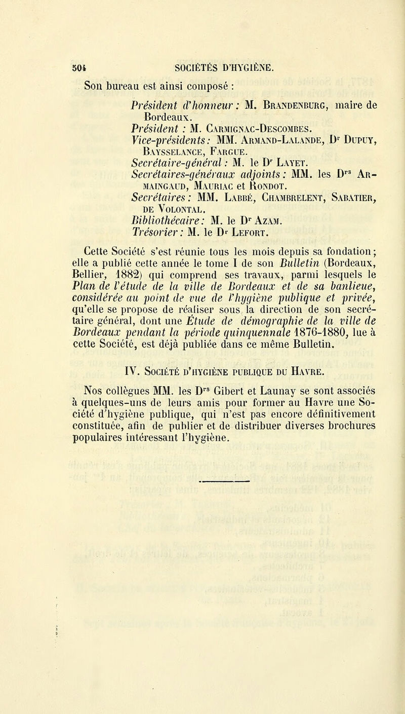 Son bureau est ainsi composé : Président d'honneur : M. Brandenburg, maire de Bordeaux. Président : M. Carjiignac-Descombes. Vice-présidents: MM. Armand-Lalande, Dr Dupuy, Baysselance, Fargue. Secrétaire-général : M. le Dr Layeï. Secrétaires-généraux adjoints: MM. les Drs Ar- maingaud, Mauriac et Roindot. Secrétaires: MM. Labbé, Chambrelent, Sabatier, DE VOLONTAL. Bibliothécaire: M. le Dr Azam. Trésorier: M. le D* Lefort. Cette Société s'est réunie tous les mois depuis sa fondation ; elle a publié cette année le tome I de son Bulletin (Bordeaux, Bellier, 1882) qui comprend ses travaux, parmi lesquels le Plan de Vétude de la ville de Bordeaux et de sa banlieue, considérée au point de vue de l'hygiène publique et privée, qu'elle se propose de réaliser sous la direction de son secré- taire général, dont une Étude de démographie de la ville de Bordeaux pendant la période quinquennale 1876-1880, lue à cette Société, est déjà publiée dans ce même Bulletin. IV. Société d'hygiène publique du Havre. Nos collègues MM. les Drs Gibert et Launay se sont associés à quelques-uns de leurs amis pour former au Havre une So- ciété d'hygiène publique, qui n'est pas encore définitivement constituée, afin de publier et de distribuer diverses brochures populaires intéressant l'hygiène.