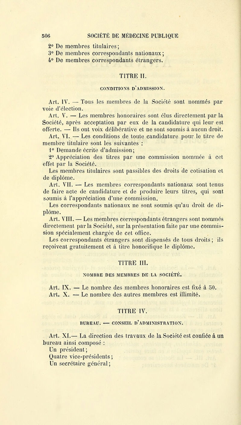 2° De membres titulaires; 3° De membres correspondants nationaux ; 4° De membres correspondants étrangers. TITRE II. CONDITIONS D'ADMISSION. Art. IV. — Tous les membres de la Société sont nommés par voie d'élection. Art. V. — Les membres honoraires sont élus directement par la Société, après acceptation par eux de la candidature qui leur est offerte. — Ils ont voix délibérative et ne sont soumis à aucun droit. Art. VI. — Les conditions de toute candidature pour le titre de membre titulaire sont les suivantes : 1° Demande écrite d'admission; 2° Appréciation des titres par une commission nommée à cet effet par la Société. Les membres titulaires sont passibles des droits de cotisation et de diplôme. Art. VII. — Les membres correspondants nationaux sont tenus de faire acte de candidature et de produire leurs titres, qui sont soumis à l'appréciation d'une commission. Les correspondants nationaux ne sont soumis qu'au droit de di- plôme. Art. VIII. — Les membres correspondants étrangers sont nommés directement parla Société, sur la présentation faite par une commis- sion spécialement chargée de cet office. Les correspondants étrangers sont dispensés de tous droits ; ils reçoivent gratuitement et à titre honorifique le diplôme. TITRE III. NOMBRE DES MEMBRES DE LA SOCIÉTÉ. Art. IX. — Le nombre des membres honoraires est fixé à 50. Art. X. — Le nombre des autres membres est illimité. TITRE IV. BUREAU. — CONSEIL D'ADMINISTRATION. Art. XI.— La direction des travaux de la Société est confiée à un bureau ainsi composé : Un président; Quatre vice-présidents ; Un secrétaire général: