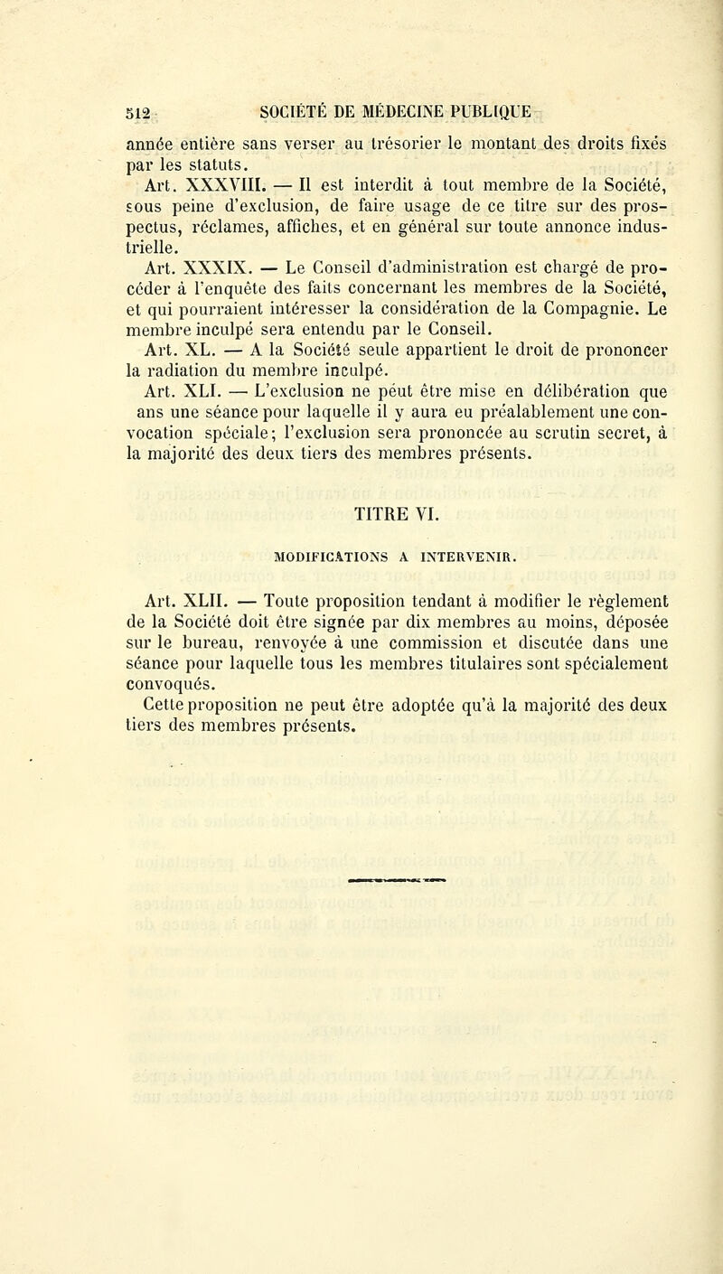 année entière sans verser au trésorier le montant des droits fixés par les statuts. Art. XXXVIII. — Il est interdit à tout membre de la Société, sous peine d'exclusion, de faire usage de ce titre sur des pros- pectus, réclames, affiches, et en général sur toute annonce indus- trielle. Art. XXXIX. — Le Conseil d'administration est chargé de pro- céder à l'enquête des faits concernant les membres de la Société, et qui pourraient intéresser la considération de la Compagnie. Le membre inculpé sera entendu par le Conseil. Art. XL. — A la Société seule appartient le droit de prononcer la radiation du membre inculpé. Art. XLI. — L'exclusion ne peut être mise en délibération que ans une séance pour laquelle il y aura eu préalablement une con- vocation spéciale; l'exclusion sera prononcée au scrutin secret, à la majorité des deux tiers des membres présents. TITRE VI. MODIFICATIONS A INTERVENIR. Art. XLII. — Toute proposition tendant à modifier le règlement de la Société doit être signée par dix membres au moins, déposée sur le bureau, renvoyée à une commission et discutée dans une séance pour laquelle tous les membres titulaires sont spécialement convoqués. Cette proposition ne peut être adoptée qu'à la majorité des deux tiers des membres présents.