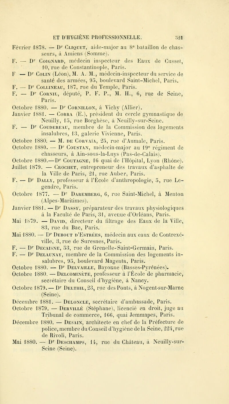 Février 1878. — Dr Cliquet, aide-major au 8e bataillon de chas- seurs, à Amiens (Somme). F. — Dr Coignard, médecin inspecteur des Eaux de Cusset, 10, rue de Constantinople, Paris. F — Dr Colin (Léon), M. A. M., médecin-inspecteur du service de santé des armées, 95, boulevard Saint-Michel, Paris. F. — Dr Collineau, 187, rue du Temple, Paris. F. — Dr Cornil, député, P. F. P., M. IL, 6, rue de Seine, Paris. Octobre 1880. — Dr Cormllon, à Vichy (Allier). Janvier 1881. — Corra (E.), président du cercle gymnastique de Neuilly, 15, rue Borghèse, à Neuilly-sur-Seine. F. — Dr Coudereau, membre de la Commission des logements insalubres, 13, galerie Vivienne, Paris. Octobre 1880. — M. de Corvaïa, 25, rue d'Aumale, Paris. Octobre 1880. — Dr Coustan, médecin-major au 19e régiment de chasseurs, à Ain-sous-la-Luys (Pas-de-Calais). Octobre 1880.—Dr Coutagne, 16 quai de l'Hôpital, Lyon (Rhône). Juillet 1879. — Crochet, entrepreneur des travaux d'asphalte de la Ville de Paris, 21, rue Auber, Paris. F. — Dr Dally, professeur à l'École d'anthropologie, 5, rue Le- gendre, Paris. Octobre 1877. — Dr Daremberg, 6, rue Saint-Michel, à Menton (Alpes-Maritimes). Janvier 1881. —Dr Dassy, préparateur des travaux physiologiques à la Faculté de Paris, 31, avenue d'Orléans, Paris. Mai 1879. — David, directeur du filtrage des Eaux de la Ville, 83, rue du Bac, Paris. Mai 1880. — Dr Debout d'Estrées, médecin aux eaux de Contiexé- ville, 3, rue de Suresnes, Paris. F. — Dr Decaisne, 53, rue de Grenelle-Saint-Germain, Paris. F. — Dr Delaunay, membre de la Commission des logements in- salubres, 95, boulevard Magenta, Paris. Octobre 1880. — Dr Delvaille, Bayonne (Basses-Pyrénées). Octobre 1880. —Delcominète, professeur à l'École de pharmacie, secrétaire du Conseil d'hygiène, à Nancy. Octobre 1879. — Dr Deltiiil,23, rue des Ponts, à Nogent-sur-Marne (Seine). Décembre 1881. — Deloncle, secrétaire d'ambassade, Paris. Octobre 1879. — Dervillé (Stéphane), licencié en droit, juge au Tribunal de commerce, 166, quai Jemmapes, Paris. Décembre 1880. — Desain, architecte en chef de la Préfecture de police, membre du Conseil d'hygiène de la Seine, 224, rue de Rivoli, Paris. Mai 1880. — Dr Desciiamps, 14, rue du Château, à Neuilly-sur- Seine (Seine).