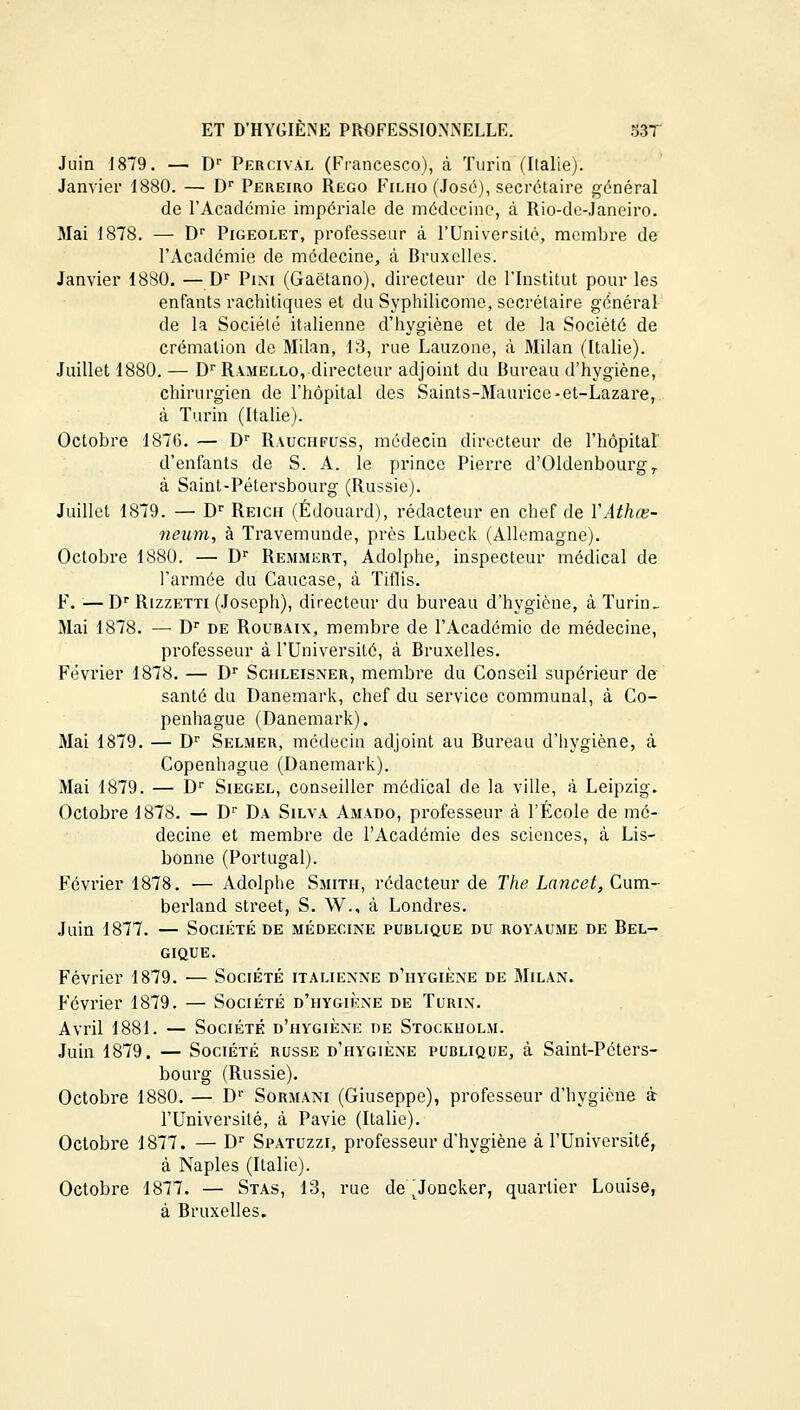 Juin 1879. — Dr Percival (Francesco), à Turin (Italie). Janvier 1880. — Dr Pereiro Rego Filho (José), secrétaire général de l'Académie impériale de médecine, à Rio-de-Janeiro. Mai 1878. — Dr Pigeolet, professeur à l'Université, membre de l'Académie de médecine, à Rruxelles. Janvier 1880. —Dr Pini (Gaëtano), directeur de l'Institut pour les enfants rachitiques et du Syphilicome, secrétaire général de la Société italienne d'hygiène et de la Société de crémation de Milan, 13, rue Lauzone, à Milan (Italie). Juillet 1880. — Dr Ramello, directeur adjoint du fiureau d'hygiène, chirurgien de l'hôpital des Saints-Maurice-et-Lazare, à Turin (Italie). Octobre 1876. — Dr Rauchfuss, médecin directeur de l'hôpital d'enfants de S. A. le prince Pierre d'Oldenbourg T à Saint-Pétersbourg (Russie). Juillet 1879. — Dr Reich (Edouard), rédacteur en chef de YAthœ- neum, à Travemunde, près Lubeck (Allemagne). Octobre 1880. — Dr Remmert, Adolphe, inspecteur médical de l'armée du Caucase, à Tiflis. F. — Dr Rizzetti (Joseph), directeur du bureau d'hygiène, à Turin_ Mai 1878. — Dr de Roubaix, membre de l'Académie de médecine, professeur à l'Université, à Bruxelles. Février 1878. — Dr Schleisner, membre du Conseil supérieur de santé du Danemark, chef du service communal, à Co- penhague (Danemark). Mai 1879. — Dr Selmer, médecin adjoint au Bureau d'hygiène, à Copenhague (Danemark). Mai 1879. — Dr Siegel, conseiller médical de la ville, à Leipzig. Octobre 1878. — Dr Da Silva Amado, professeur à l'École de mé- decine et membre de l'Académie des sciences, à Lis- bonne (Portugal). Février 1878. — Adolphe Smith, rédacteur de The Lancet, Cum- berland street, S. W., à Londres. Juin 1877. — Société de médecine publique du royaume de Bel- gique. Février 1879. — Société italienne d'hygiène de Milan. Février 1879. — Société d'hygiène de Turin. Avril 1881. — Société d'hygiène de Stockholm. Juin 1879. — Société russe d'hygiène publique, à Saint-Péters- bourg (Russie). Octobre 1880. — D1' Sormani (Giuseppe), professeur d'hygiène à l'Université, à Pavie (Italie). Octobre 1877. — Dr Spatuzzi, professeur d'hygiène à l'Université, à Naples (Italie). Octobre 1877. — Stas, 13, rue de ^Joncker, quartier Louise, à Bruxelles.