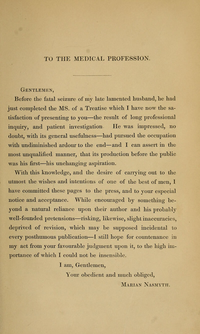 TO THE MEDICAL PROFESSION. Gentlemen, Before the fatal seizure of my late lamented husband, he had just completed the MS. of a Treatise which I have now the sa- tisfaction of presenting to you—the result of long professional inquiry, and patient investigation. He was impressed, no doubt, with its general usefulness—had pursued the occupation with undiminished ardour to the end—and I can assert in the most unqualified manner, that its production before the public was his first—his unchanging aspiration. With this knowledge, and the desire of carrying out to the utmost the wishes and intentions of one of the best of men, I have committed these pages to the press, and to your especial notice and acceptance. While encouraged by something be- yond a natural reliance upon their author and his probably well-founded pretensions—risking, likewise, slight inaccuracies, deprived of revision, which may be supposed incidental to every posthumous publication—I still hope for countenance in my act from your favourable judgment upon it, to the high im- portance of which I could not be insensible. I am, Gentlemen, Your obedient and much obliged, Marian Nasmyth.