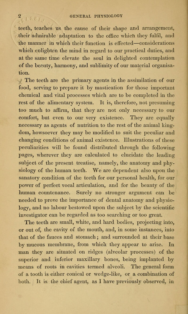 teeth, teaches us the cause of their shape and arrangement, their admirable adaptation to the office which they fulfil, and the manner in which their function is effected—considerations which enlighten the mind in regard to our practical duties, and at the same time elevate the soul in delighted contemplation of the beauty, harmony, and sublimity of our material organisa- tion. The teeth are the primary agents in the assimilation of our food, serving to prepare it by mastication for those important chemical and vital processes which are to be completed in the rest of the alimentary system. It is, therefore, not presuming too much to affirm, that they are not only necessary to our comfort, but even to our very existence. They are equally necessary as agents of nutrition to the rest of the animal king- dom, howsoever they may be modified to suit the peculiar and changing conditions of animal existence. Illustrations of these peculiarities will be found distributed through the following pages, wherever they are calculated to elucidate the leading subject of the present treatise, namely, the anatomy and phy- siology of the human teeth. We are dependent also upon the sanatory condition of the teeth for our personal health, for our power of perfect vocal articulation, and for the beauty of the human countenance. Surely no stronger argument can be needed to prove the importance of dental anatomy and physio- logy, and no labour bestowed upon the subject by the scientific investigator can be regarded as too searching or too great. The teeth are small, white, and hard bodies, projecting into, or out of, the cavity of the mouth, and, in some instances, into that of the fauces and stomach; and surrounded at their base by mucous membrane, from which they appear to arise. In man they are situated on ridges (alveolar processes) of the superior and inferior maxillary bones, being implanted by means of roots in cavities termed alveoli. The general form of a tooth is either conical or wedge-like, or a combination of both. It is the chief agent, as I have previously observed, in