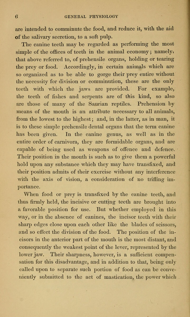 are intended to comminute the food, and reduce it, with the aid of the salivary secretion, to a soft pulp. The canine teeth may be regarded as performing the most simple of the offices of teeth in the animal economy; namely, that above referred to, of prehensile organs, holding or tearing the prey or food. Accordingly, in certain animals which are so organized as to be able to gorge their prey entire without the necessity for division or comminution, these are the only teeth with which the jaws are provided. For example, the teeth of fishes and serpents are of this kind, so also are those of many of the Saurian reptiles. Prehension by means of the mouth is an attribute necessary to all animals, from the lowest to the highest; and, in the latter, as in man, it is to these simple prehensile dental organs that the term canine has been given. In the canine genus, as well as in the entire order of carnivora, they are formidable organs, and are capable of being used as weapons of offence and defence. Their position in the mouth is such as to give them a powerful hold upon any substance which they may have transfixed, and their position admits of their exercise without any interference with the axis of vision, a consideration of no trifling im- portance. When food or prey is transfixed by the canine teeth, and thus firmly held, the incisive or cutting teeth are brought into a favorable position for use. But whether employed in this way, or in the absence of canines, the incisor teeth with their sharp edges close upon each other like the blades of scissors, and so effect the division of the food. The position of the in- cisors in the anterior part of the mouth is the most distant, and consequently the weakest point of the lever, represented by the lower jaw. Their sharpness, however, is a sufficient compen- sation for this disadvantage, and in addition to that, being only called upon to separate such portion of food as can be conve- niently submitted to the act of mastication, the power which