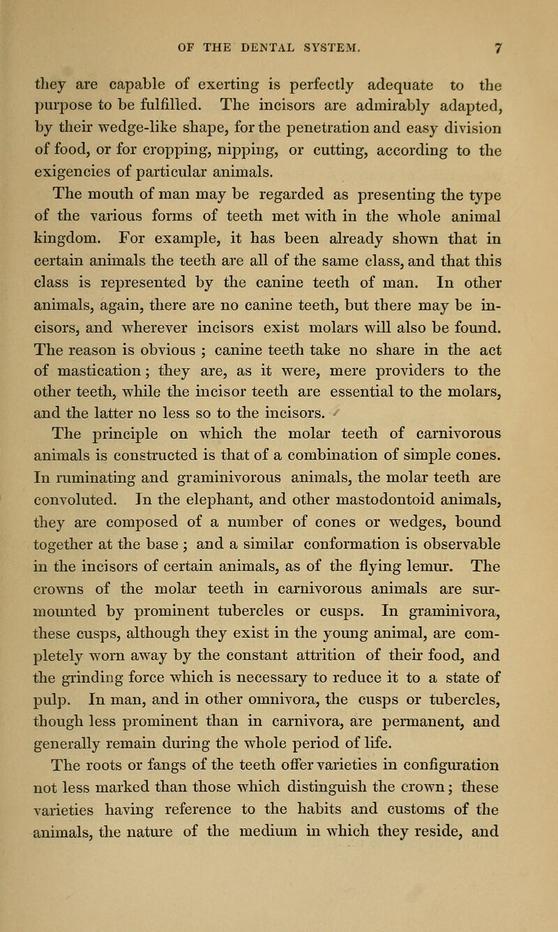 they are capable of exerting is perfectly adequate to the purpose to be fulfilled. The incisors are admirably adapted, by their wedge-like shape, for the penetration and easy division of food, or for cropping, nipping, or cutting, according to the exigencies of particular animals. The mouth of man may be regarded as presenting the type of the various forms of teeth met with in the whole animal kingdom. For example, it has been already shown that in certain animals the teeth are all of the same class, and that this class is represented by the canine teeth of man. In other animals, again, there are no canine teeth, but there may be in- cisors, and wherever incisors exist molars will also be found. The reason is obvious ; canine teeth take no share in the act of mastication; they are, as it were, mere providers to the other teeth, while the incisor teeth are essential to the molars, and the latter no less so to the incisors. The principle on which the molar teeth of carnivorous animals is constructed is that of a combination of simple cones. In ruminating and graminivorous animals, the molar teeth are convoluted. In the elephant, and other mastodontoid animals, they are composed of a number of cones or wedges, bound together at the base ; and a similar conformation is observable in the incisors of certain animals, as of the flying lemur. The crowns of the molar teeth in carnivorous animals are sur- mounted by prominent tubercles or cusps. In graminivora, these cusps, although they exist in the young animal, are com- pletely worn away by the constant attrition of their food, and the grinding force which is necessary to reduce it to a state of pulp. In man, and in other omnivora, the cusps or tubercles, though less prominent than in carnivora, are permanent, and generally remain during the whole period of life. The roots or fangs of the teeth offer varieties in configuration not less marked than those which distinguish the crown; these varieties having reference to the habits and customs of the animals, the nature of the medium in which they reside, and