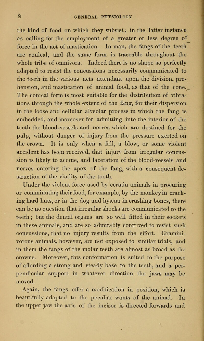 the kind of food on which they subsist; in the latter instance as calling for the employment of a greater or less degree of force in the act of mastication. In man, the fangs of the teeth are conical, and the same form is traceable throughout the whole tribe of omnivora. Indeed there is no shape so perfectly adapted to resist the concussions necessarily communicated to the teeth in the various acts attendant upon the division, pre- hension, and mastication of animal food, as that of the cone._ The conical form is most suitable for the distribution of vibra- tions through the whole extent of the fang, for their dispersion in the loose and cellular alveolar process in which the fang is embedded, and moreover for admitting into the interior of the tooth the blood-vessels and nerves which are destined for the pulp, without danger of injury from the pressure exerted on the crown. It is only when a fall, a blow, or some violent accident has been received, that injury from irregular concus- sion is likely to accrue, and laceration of the blood-vessels and nerves entering the apex of the fang, with a consequent de- struction of the vitality of the tooth. Under the violent force used by certain animals in procuring or comminuting their food, for example, by the monkey in crack- ing hard huts, or in the dog and hyaena in crushing bones, there can be no question that irregular shocks are communicated to the teeth; but the dental organs are so well fitted in their sockets in these animals, and are so admirably contrived to resist such concussions, that no injury results from the effort. Gramini- vorous animals, however, are not exposed to similar trials, and in them the fangs of the molar teeth are almost as broad as the crowns. Moreover, this conformation is suited to the purpose of affording a strong and steady base to the teeth, and a per- pendicular support in whatever direction the jaws may be moved. Again, the fangs offer a modification in position, which is beautifully adapted to the peculiar wants of the animal. In the upper jaw the axis of the incisor is directed forwards and