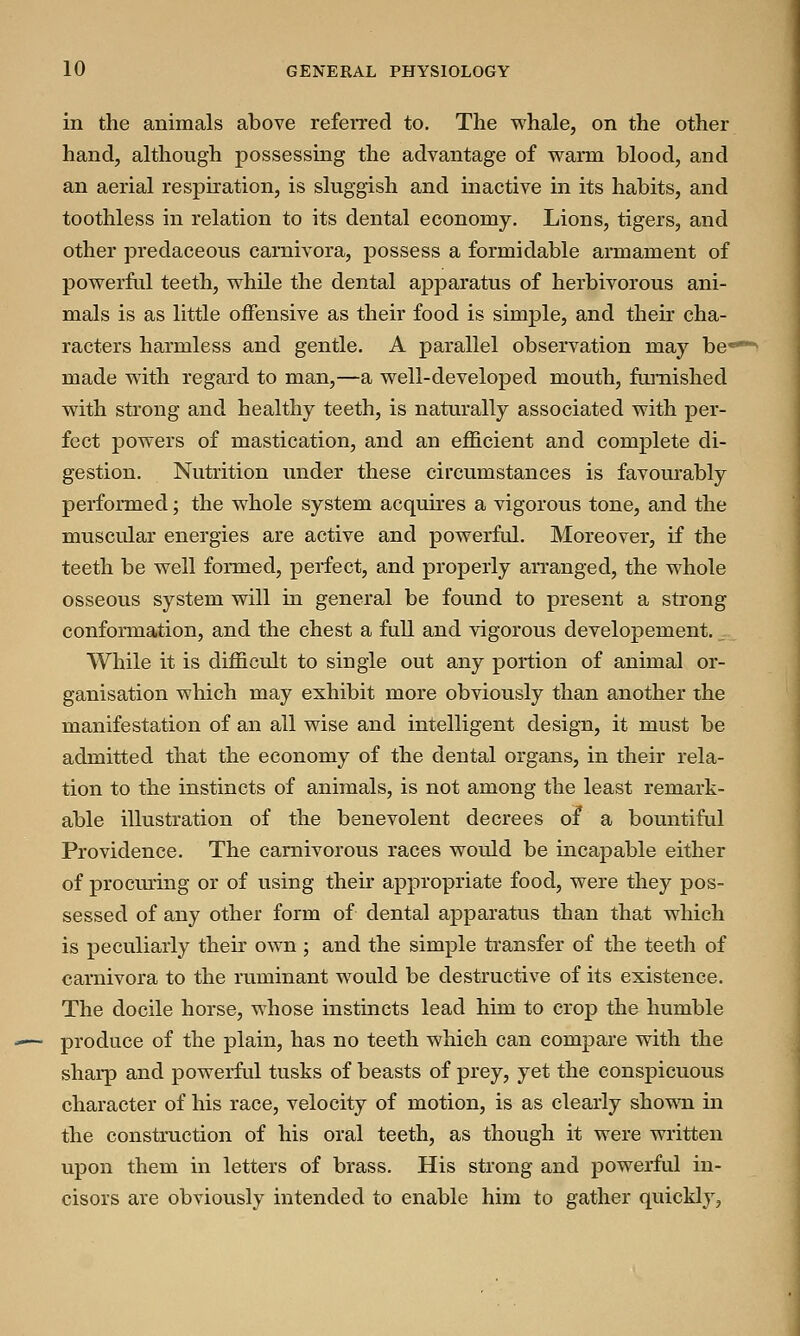 in the animals above referred to. The whale, on the other hand, although possessing the advantage of warm blood, and an aerial respiration, is sluggish and inactive in its habits, and toothless in relation to its dental economy. Lions, tigers, and other predaceous carnivora, possess a formidable armament of powerful teeth, while the dental apparatus of herbivorous ani- mals is as little offensive as their food is simple, and their cha- racters harmless and gentle. A parallel observation may be- made with regard to man,—a well-developed mouth, furnished with strong and healthy teeth, is naturally associated with per- fect powers of mastication, and an efficient and complete di- gestion. Nutrition under these circumstances is favourably performed; the whole system acquires a vigorous tone, and the muscular energies are active and powerful. Moreover, if the teeth be well formed, perfect, and properly arranged, the whole osseous system will in general be found to present a strong conformation, and the chest a full and vigorous developement. While it is difficult to single out any portion of animal or- ganisation which may exhibit more obviously than another the manifestation of an all wise and intelligent design, it must be admitted that the economy of the dental organs, in their rela- tion to the instincts of animals, is not among the least remark- able illustration of the benevolent decrees of a bountiful Providence. The carnivorous races would be incapable either of procuring or of using their appropriate food, were they pos- sessed of any other form of dental apparatus than that which is peculiarly their own ; and the simple transfer of the teeth of carnivora to the ruminant would be destructive of its existence. The docile horse, whose instincts lead him to crop the humble produce of the plain, has no teeth which can compare with the sharp and powerful tusks of beasts of prey, yet the conspicuous character of his race, velocity of motion, is as clearly shown in the construction of his oral teeth, as though it were written upon them in letters of brass. His strong and powerful in- cisors are obviously intended to enable him to gather quickly,