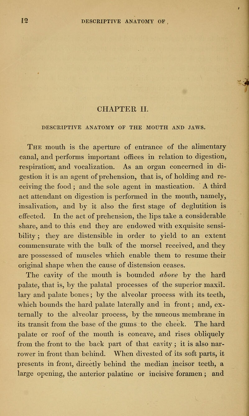 CHAPTER II. DESCRIPTIVE ANATOMY OF THE MOUTH AND JAWS. The mouth is the aperture of entrance of the alimentary canal, and performs important offices in relation to digestion, respiration', and vocalization. As an organ concerned in di- gestion it is an agent of prehension, that is, of holding and re- ceiving the food ; and the sole agent in mastication. A third act attendant on digestion is performed in the mouth, namely, in salivation, aud by it also the first stage of deglutition is effected. In the act of prehension, the lips take a considerable share, and to this end they are endowed with exquisite sensi- bility ; they are distensible in order to yield to an extent commensurate with the bulk of the morsel received, and they are possessed of muscles which enable them to resume their original shape when the cause of distension ceases. The cavity of the mouth is bounded above by the hard palate, that is, by the palatal processes of the superior maxil- lary and palate bones; by the alveolar process with its teeth, which bounds the hard palate laterally and in front; and, ex- ternally to the alveolar process, by the mucous membrane in its transit from the base of the gums to the cheek. The hard palate or roof of the mouth is concave, and rises obliquely from the front to the back part of that cavity ; it is also nar- rower in front than behind. When divested of its soft parts, it presents in front, directly behind the median incisor teeth, a large opening, the anterior palatine or incisive foramen ; and