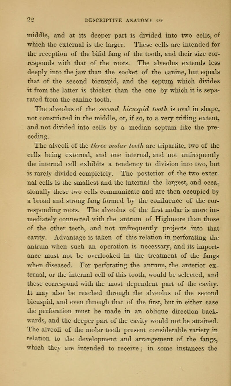 middle, and at its deeper part is divided into two cells, of which the external is the larger. These cells are intended for the reception of the bifid fang of the tooth, and then size cor- responds with that of the roots. The alveolus extends less deeply into the jaw than the socket of the canine, but equals that of the second bicuspid, and the septum which divides it from the latter is thicker than the one by which it is sepa- rated from the canine tooth. The alveolus of the second bicuspid tooth is oval in shape, not constricted in the middle, or, if so, to a very trifling extent, and not divided into cells by a median septum like the pre- ceding. The alveoli of the three molar teeth are tripartite, two of the cells being external, and one internal, and not unfrequently the internal cell exhibits a tendency to division into two, but is rarely divided completely. The posterior of the two exter- nal cells is the smallest and the internal the largest, and occa- sionally these two cells communicate and are then occupied by a broad and strong fang formed by the confluence of the cor- responding roots. The alveolus of the first molar is more im- mediately connected with the antrum of Highmore than those of the other teeth, and not unfrequently projects into that cavity. Advantage is taken of this relation in perforating the antrum when such an operation is necessary, and its import- ance must not be overlooked in the treatment of the fangs when diseased. For perforating the antrum, the anterior ex- ternal, or the internal cell of this tooth, would be selected, and these correspond with the most dependent part of the cavity. It may also be reached through the alveolus of the second bicuspid, and even through that of the first, but in either case the perforation must be made in an oblique direction back- wards, and the deeper part of the cavity would not be attained. The alveoli of the molar teeth present considerable variety in relation to the development and arrangement of the fangs, which thev are intended to receive ; in some instances the