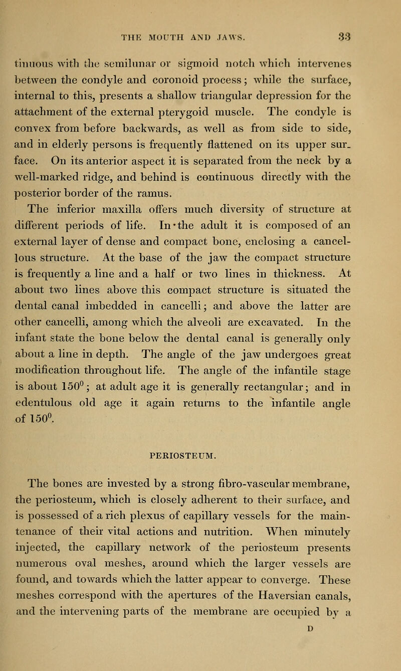 tinuous with the semilunar or sigmoid notch which intervenes between the condyle and coronoid process; while the surface, internal to this, presents a shallow triangular depression for the attachment of the external pterygoid muscle. The condyle is convex from before backwards, as well as from side to side, and in elderly persons is frequently flattened on its upper sur_ face. On its anterior aspect it is separated from the neck by a well-marked ridge, and behind is continuous directly with the posterior border of the ramus. The inferior maxilla offers much diversity of structure at different periods of life. In*the adult it is composed of an external layer of dense and compact bone, enclosing a cancel- lous structure. At the base of the jaw the compact structure is frequently a line and a half or two lines in thickness. At about two lines above this compact structure is situated the dental canal imbedded in cancelli; and above the latter are other cancelli, among which the alveoli are excavated. In the infant state the bone below the dental canal is generally only about a line in depth. The angle of the jaw undergoes great modification throughout life. The angle of the infantile stage is about 150°; at adult age it is generally rectangular; and in edentulous old age it again returns to the infantile angle of 150°. PERIOSTEUM. The bones are invested by a strong fibro-vascular membrane, the periosteum, which is closely adherent to their surface, and is possessed of a rich plexus of capillary vessels for the main- tenance of their vital actions and nutrition. When minutely injected, the capillary network of the periosteum presents numerous oval meshes, around which the larger vessels are found, and towards which the latter appear to converge. These meshes correspond with the apertures of the Haversian canals, and the intervening parts of the membrane are occupied by a D
