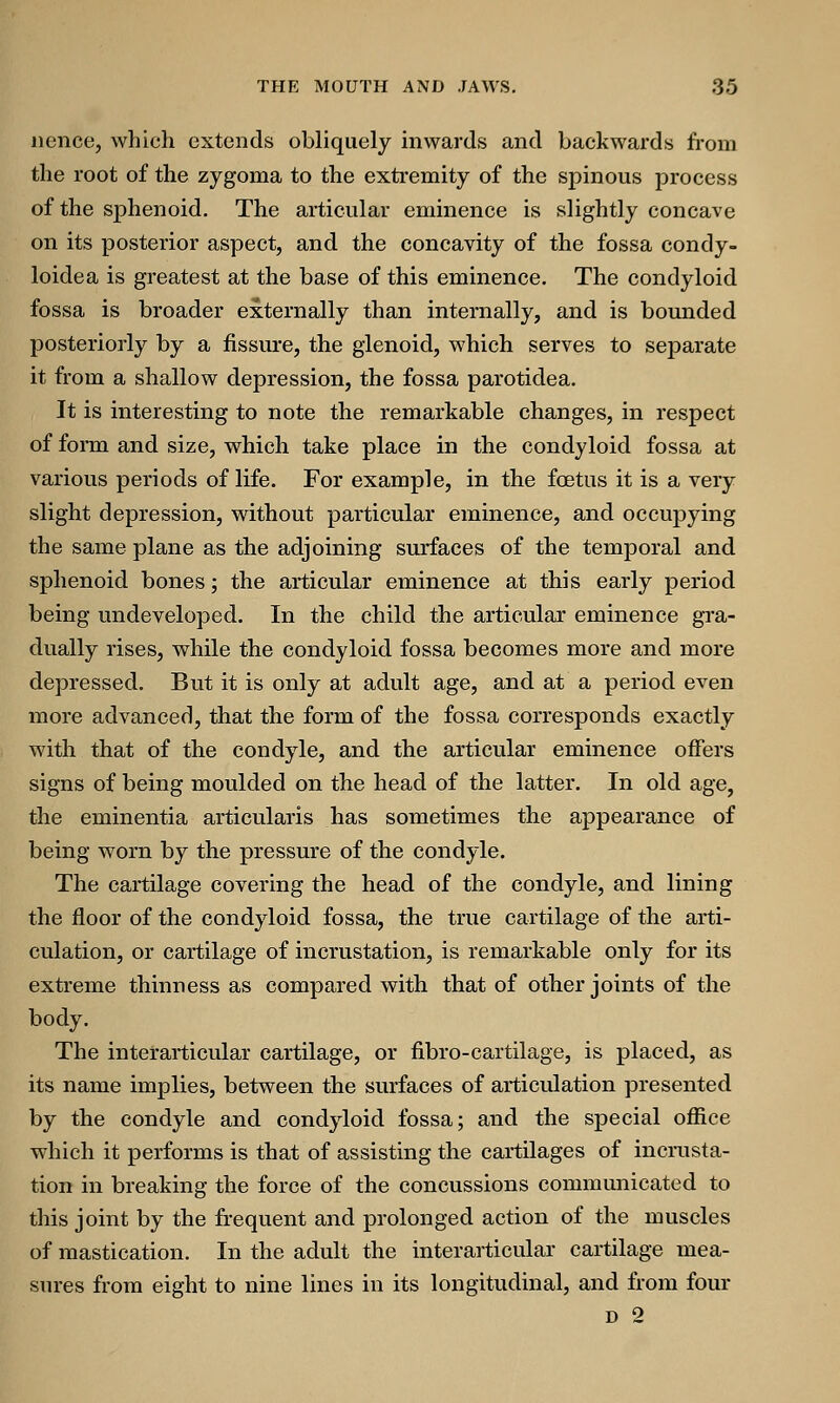 nence, which extends obliquely inwards and backwards from the root of the zygoma to the extremity of the spinous process of the sphenoid. The articular eminence is slightly concave on its posterior aspect, and the concavity of the fossa condy- loidea is greatest at the base of this eminence. The condyloid fossa is broader externally than internally, and is bounded posteriorly by a fissure, the glenoid, which serves to separate it from a shallow depression, the fossa parotidea. It is interesting to note the remarkable changes, in respect of form and size, which take place in the condyloid fossa at various periods of life. For example, in the foetus it is a very slight depression, without particular eminence, and occupying the same plane as the adjoining surfaces of the temporal and sphenoid bones; the articular eminence at this early period being undeveloped. In the child the articular eminence gra- dually rises, while the condyloid fossa becomes more and more depressed. But it is only at adult age, and at a period even more advanced, that the form of the fossa corresponds exactly with that of the condyle, and the articular eminence offers signs of being moulded on the head of the latter. In old age, the eminentia articularis has sometimes the appearance of being worn by the pressure of the condyle. The cartilage covering the head of the condyle, and lining the floor of the condyloid fossa, the true cartilage of the arti- culation, or cartilage of incrustation, is remarkable only for its extreme thinness as compared with that of other joints of the body. The interarticular cartilage, or fibro-cartilage, is placed, as its name implies, between the surfaces of articulation presented by the condyle and condyloid fossa; and the special office which it performs is that of assisting the cartilages of incrusta- tion in breaking the force of the concussions communicated to this joint by the frequent and prolonged action of the muscles of mastication. In the adult the interarticular cartilage mea- sures from eight to nine lines in its longitudinal, and from four d 2