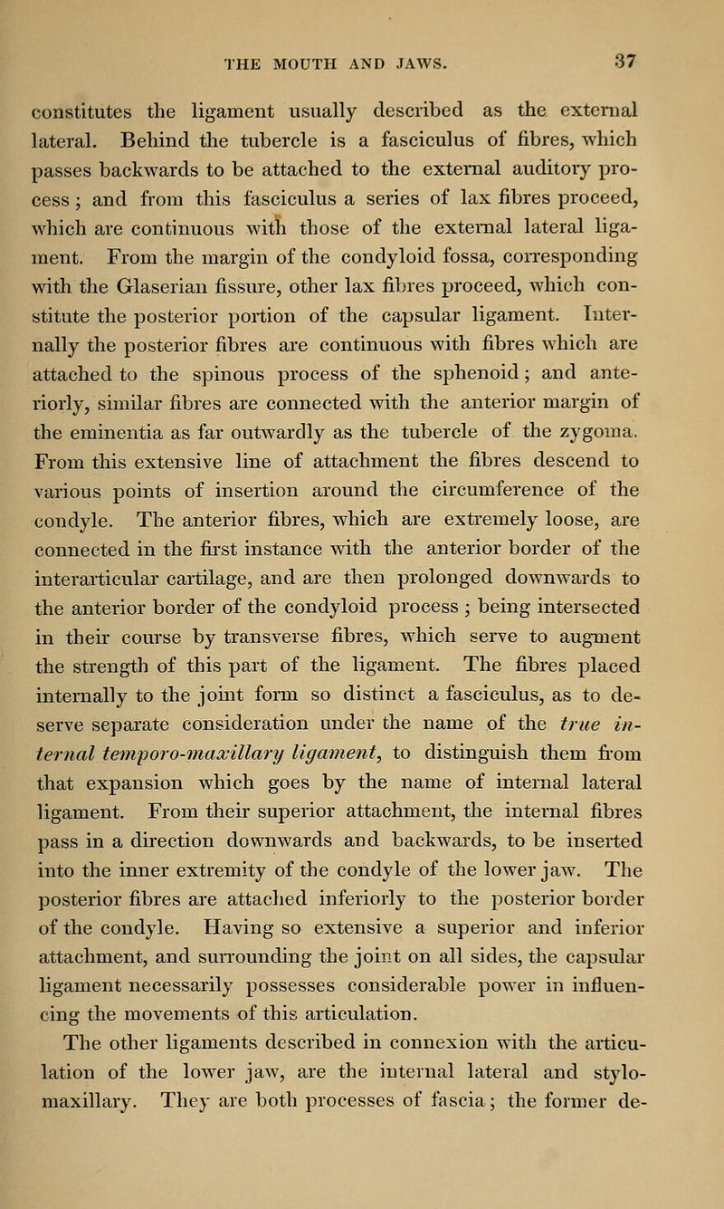 constitutes the ligament usually described as the external lateral. Behind the tubercle is a fasciculus of fibres, which passes backwards to be attached to the external auditory pro- cess ; and from this fasciculus a series of lax fibres proceed, which are continuous with those of the external lateral liga- ment. From the margin of the condyloid fossa, corresponding with the Glaserian fissure, other lax fibres proceed, which con- stitute the posterior portion of the capsular ligament. Inter- nally the posterior fibres are continuous with fibres which are attached to the spinous process of the sphenoid; and ante- riorly, similar fibres are connected with the anterior margin of the eminentia as far outwardly as the tubercle of the zygoma. From this extensive line of attachment the fibres descend to various points of insertion around the circumference of the condyle. The anterior fibres, which are extremely loose, are connected in the first instance with the anterior border of the interarticular cartilage, and are then prolonged downwards to the anterior border of the condyloid process ; being intersected in their course by transverse fibres, which serve to augment the strength of this part of the ligament. The fibres placed internally to the joint form so distinct a fasciculus, as to de- serve separate consideration under the name of the true in- ternal temporo-maxillary ligament, to distinguish them from that expansion which goes by the name of internal lateral ligament. From their superior attachment, the internal fibres pass in a direction downwards and backwards, to be inserted into the inner extremity of the condyle of the lower jaw. The posterior fibres are attached inferiorly to the posterior border of the condyle. Having so extensive a superior and inferior attachment, and surrounding the joint on all sides, the capsular ligament necessarily possesses considerable power in influen- cing the movements of this articulation. The other ligaments described in connexion with the articu- lation of the lower jaw, are the internal lateral and stylo- maxillary. They are both processes of fascia; the former de-