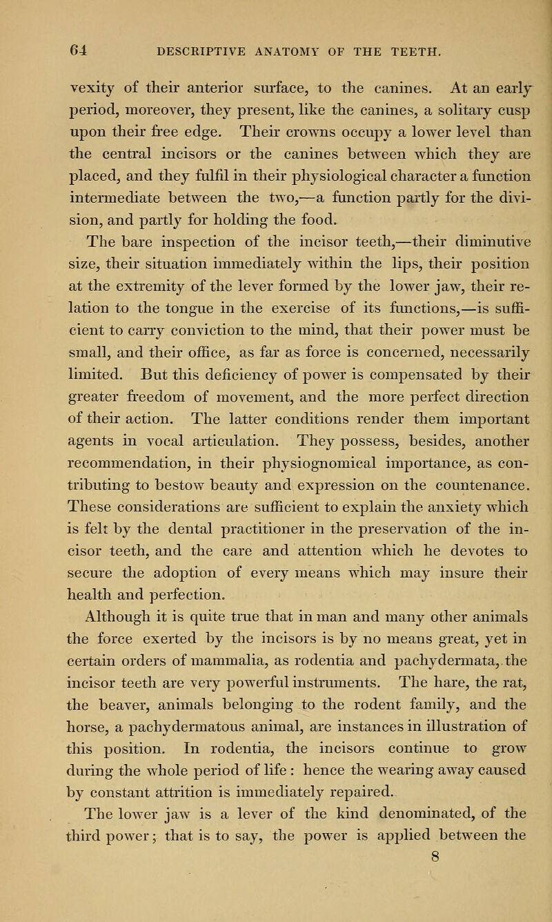 vexity of their anterior surface, to the canines. At an early period, moreover, they present, like the canines, a solitary cusp upon their free edge. Their crowns occupy a lower level than the central incisors or the canines between which they are placed, and they fulfil in their physiological character a function intermediate between the two,—a function partly for the divi- sion, and partly for holding the food. The bare inspection of the incisor teeth,—their diminutive size, their situation immediately within the lips, their position at the extremity of the lever formed by the lower jaw, their re- lation to the tongue in the exercise of its functions,—is suffi- cient to cany conviction to the mind, that their power must be small, and their office, as far as force is concerned, necessarily limited. But this deficiency of power is compensated by their greater freedom of movement, and the more perfect direction of their action. The latter conditions render them important agents in vocal articulation. They possess, besides, another recommendation, in their physiognomical importance, as con- tributing to bestow beauty and expression on the countenance. These considerations are sufficient to explain the anxiety which is felt by the dental practitioner in the preservation of the in- cisor teeth, and the care and attention which he devotes to secure the adoption of every means which may insure their health and perfection. Although it is quite true that in man and many other animals the force exerted by the incisors is by no means great, yet in certain orders of mammalia, as rodentia and pachydermata, the incisor teeth are very powerful instruments. The hare, the rat, the beaver, animals belonging to the rodent family, and the horse, a pachydermatous animal, are instances in illustration of this position. In rodentia, the incisors continue to grow during the whole period of life : hence the wearing away caused by constant attrition is immediately repaired. The lower jaw is a lever of the kind denominated, of the third power; that is to say, the power is applied between the 8