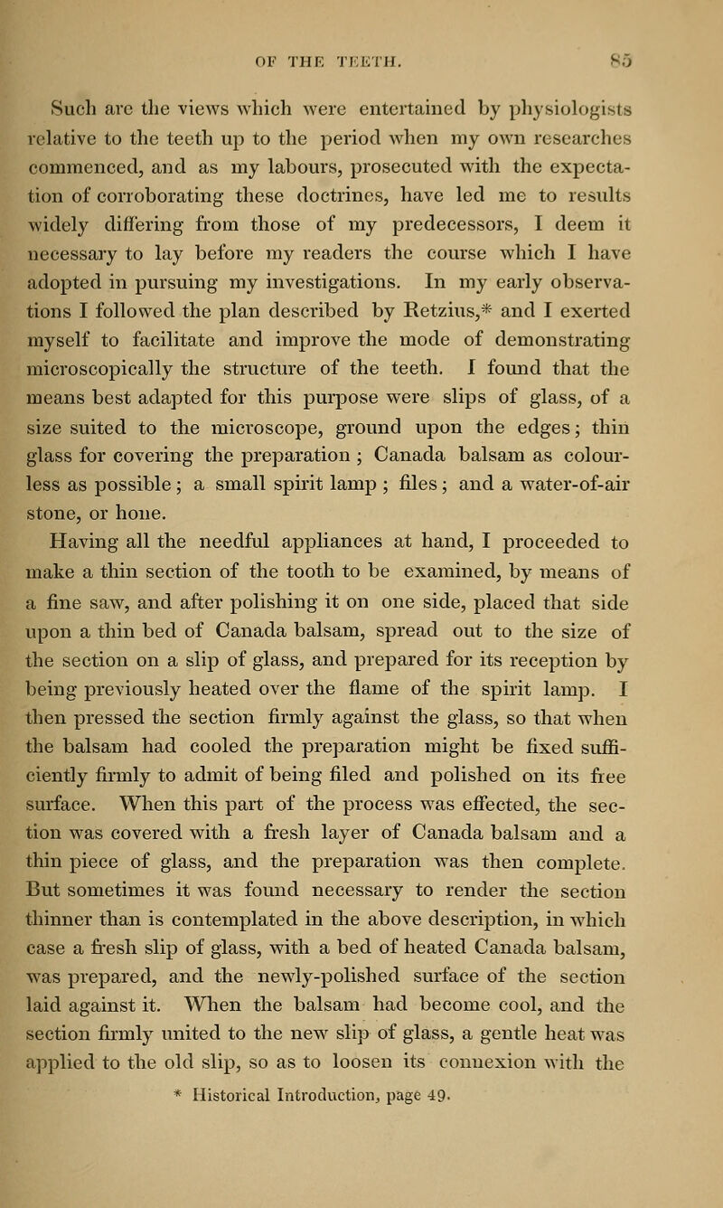 Such arc the views which were entertained by physiologists relative to the teeth up to the period when my own researches commenced, and as my labours, prosecuted with the expecta- tion of corroborating these doctrines, have led me to results widely differing from those of my predecessors, I deem it necessary to lay before my readers the course which I have adopted in pursuing my investigations. In my early observa- tions I followed the plan described by Retzius,* and I exerted myself to facilitate and improve the mode of demonstrating microscopically the structure of the teeth. I found that the means best adapted for this purpose were slips of glass, of a size suited to the microscope, ground upon the edges; thin glass for covering the preparation ; Canada balsam as colour- less as possible ; a small spirit lamp ; files; and a water-of-air stone, or hone. Having all the needful appliances at hand, I proceeded to make a thin section of the tooth to be examined, by means of a fine saw, and after polishing it on one side, placed that side upon a thin bed of Canada balsam, spread out to the size of the section on a slip of glass, and prepared for its reception by being previously heated over the flame of the spirit lamp. I then pressed the section firmly against the glass, so that when the balsam had cooled the preparation might be fixed suffi- ciently firmly to admit of being filed and polished on its free surface. When this part of the process was effected, the sec- tion was covered with a fresh layer of Canada balsam and a thin piece of glass, and the preparation was then complete. But sometimes it was found necessary to render the section thinner than is contemplated in the above description, in which case a fresh slip of glass, with a bed of heated Canada balsam, was prepared, and the newly-polished surface of the section laid against it. When the balsam had become cool, and the section firmly united to the new slip of glass, a gentle heat was applied to the old slip, so as to loosen its connexion with the * Historical Introduction, page 49-