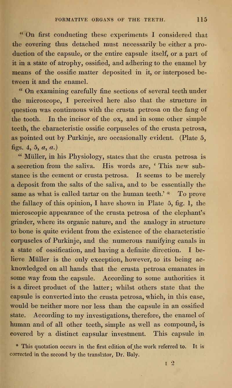  On first conducting these experiments I considered that the covering thus detached must necessarily be either a pro- duction of the capsule, or the entire capsule itself, or a part of it in a state of atrophy, ossified, and adhering to the enamel by means of the ossific matter deposited in it, or interposed be- tween it and the enamel.  On examining carefully fine sections of several teeth under the microscope, I perceived here also that the structure in question was continuous with the crusta petrosa on the fang of the tooth. In the incisor of the ox, and in some other simple teeth, the characteristic ossific corpuscles of the crusta petrosa, as pointed out by Purkinje, are occasionally evident. (Plate 5, figs. 4, 5, a, a.)  Miiller, in his Physiology, states that the crusta petrosa is a secretion from the saliva. His words are, ' This new sub- stance is the cement or crusta petrosa. It seems to be merely a deposit from the salts of the saliva, and to be essentially the same as what is called tartar on the human teeth.' * To prove the fallacy of this opinion, I have shown in Plate 5, fig. 1, the microscopic appearance of the crusta petrosa of the elephant's grinder, where its organic nature, and the analogy in structure to bone is quite evident from the existence of the characteristic corpuscles of Purkinje, and the numerous ramifying canals in a state of ossification, and having a definite direction. I be- lieve Miiller is the only exception, however, to its being ac- knowledged on all hands that the crusta petrosa emanates in some way from the capsule. According to some authorities it is a direct product of the latter; whilst others state that the capsule is converted into the crusta petrosa, which, in this case, would be neither more nor less than the capsule in an ossified state. According to my investigations, therefore, the enamel of human and of all other teeth, simple as well as compoimd, is covered by a distinct capsular investment. This capsule in * This quotation occurs in the first edition ofthe work referred to. It is corrected in the second by the translator, Dr. Baly. I -2