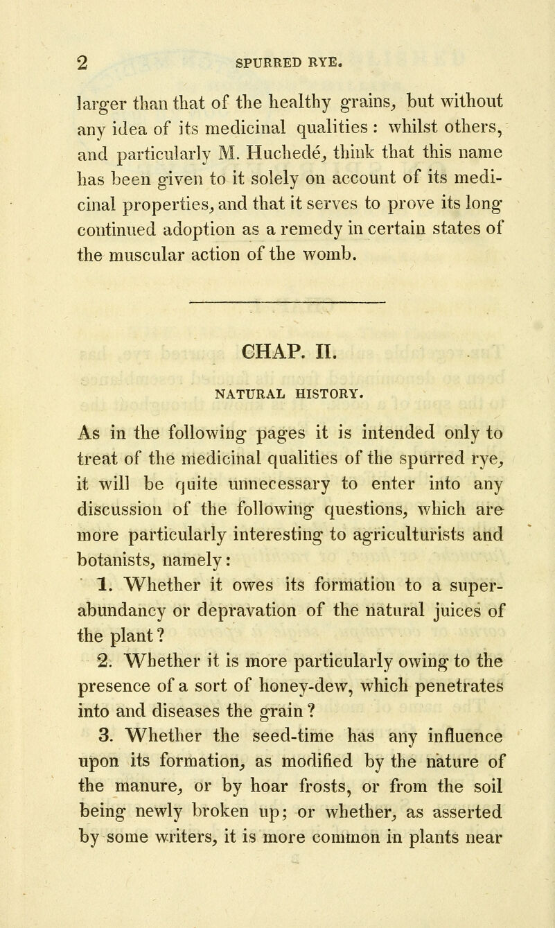 larger than that of the healthy grains, but without any idea of its medicinal qualities: whilst others, and particularly M. Huchede, think that this name has been given to it solely on account of its medi- cinal properties, and that it serves to prove its long continued adoption as a remedy in certain states of the^ muscular action of the womb. CHAP. II. NATURAL HISTORY. As in the following pages it is intended only to treat of the medicinal qualities of the spurred rye, it will be quite unnecessary to enter into any discussion of the following questions, which are more particularly interesting to agriculturists and botanists, namely: 1. Whether it owes its formation to a super- abundancy or depravation of the natural juices of the plant? 2. Whether it is more particularly owing to the presence of a sort of honey-dew, which penetrates into and diseases the grain ? 3. Whether the seed-time has any influence upon its formation, as modified by the nature of the manure, or by hoar frosts, or from the soil being newly broken up; or whether, as asserted by some writers, it is more common in plants near