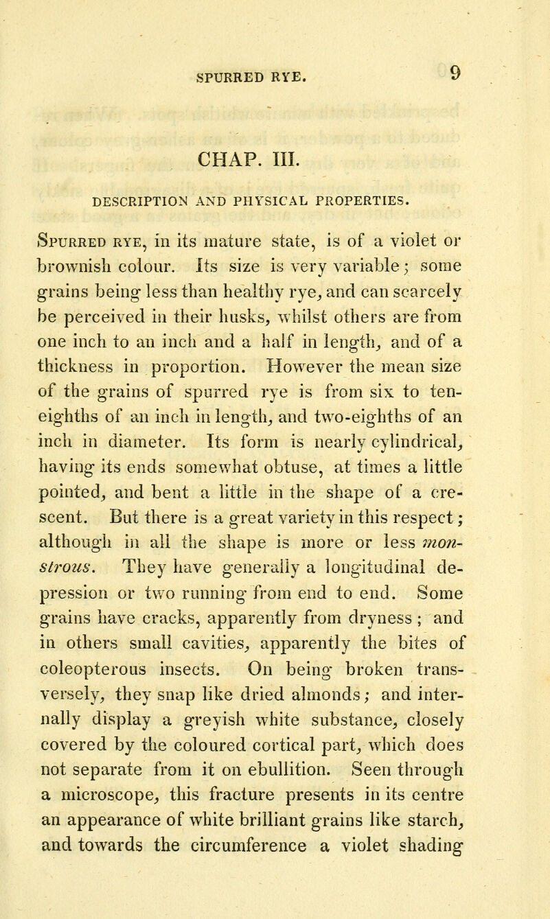 CHAP. III. DESCRIPTION AND PHYSICAL PROPERTIES. Spurred rye, in its mature state, is of a vioiet or brownish colour. Its size is very variable; some grains being less than healthy rye_, and can scarcely be perceived in their husks^ Vvhilst others are Irom one inch to an inch and a half in lengthy and of a thickness in proportion. However the mean size of the grains of spurred rye is from six to ten- eighths of an inch in lengthy and two-eighths of an inch in diameter. Its form is nearly cylindrical^ having its ends somewhat obtuse, at times a little pointed^ and bent a little in the shape of a cre- scent. But there is a great variety in this respect; although in all the shape is more or less mon- strous. They have generally a longitudinal de- pression or two running' from end to end. Some grains have cracks, apparently from dryness ; and in others small cavities^ apparently the bites of coleopterous insects. On being broken trans- versely^ they snap like dried almonds; and inter- nally display a greyish white substance^ closely covered by the coloured cortical part^ which does not separate from it on ebullition. Seen through a microscope,, this fracture presents in its centre an appearance of white brilliant grains like starchy and towards the circumference a violet shading