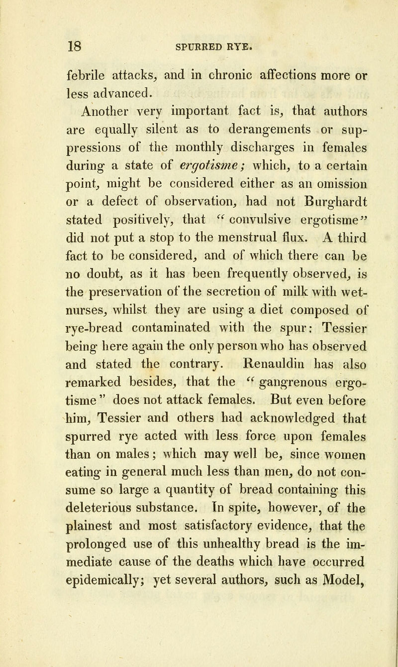 febrile attacks^ and in chronic affections more or less advanced. Another very important fact is^ that authors are equally silent as to derangements or sup- pressions of the monthly discharges in females during a state of ergotisme; which^ to a certain pointy might be considered either as an omission or a defect of observation^ had not Burghardt stated positively^ that '^^ convulsive ergotisme'^ did not put a stop to the menstrual flux. A third fact to be considered^ and of which there can be no doubt^ as it has been frequently observed^ is the preservation of the secretion of milk with wet- nurses^ whilst they are using a diet composed of rye-bread contaminated with the spur: Tessier being here again the only person who has observed and stated the contrary. Renauldin has also remarked besides, that the '^ gangrenous ergo- tisme  does not attack females. But even before him^ Tessier and others had acknowledged that spurred rye acted with less force upon females than on males; which may well be^ since women eating in general much less than men^ do not con- sume so large a quantity of bread containing this deleterious substance. In spite^ however, of the plainest and most satisfactory evidence^ that the prolonged use of this unhealthy bread is the im- mediate cause of the deaths which have occurred epidemically; yet several authors^ such as Model,