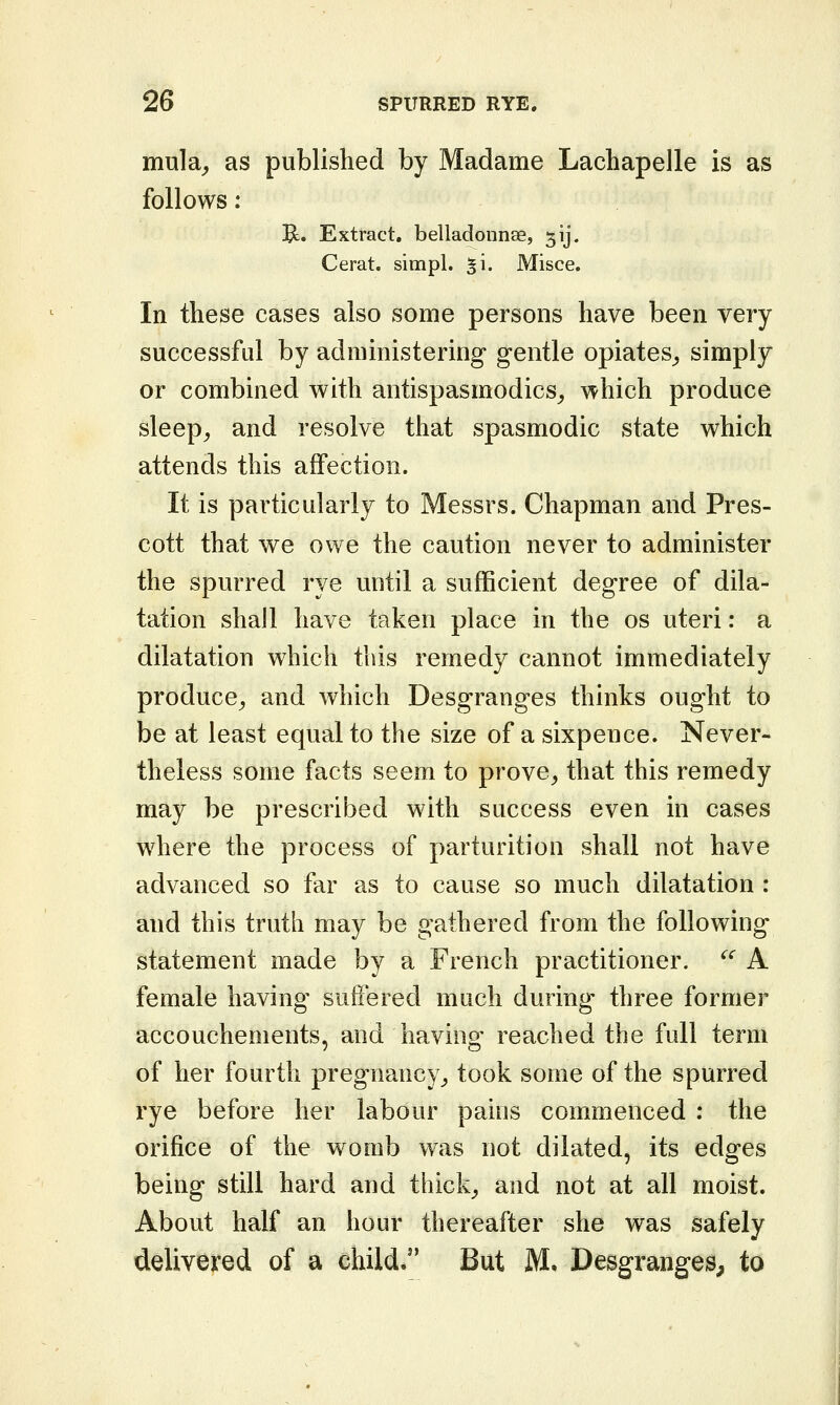 mula^ as published by Madame Lachapelle is as follows: E. Extract, belladonnse, 513*. Cerat. simpl. ^i. Misce. In these cases also some persons have been very successful by administering gentle opiates_, simply or combined with antispasmodics^ which produce sleep^ and resolve that spasmodic state which attends this affection. It is particularly to Messrs. Chapman and Pres- cott that we owe the caution never to administer the spurred rye until a sufficient degree of dila- tation shall have taken place in the os uteri: a dilatation which this remedy cannot immediately produce^ and which Desgranges thinks ought to be at least equal to the size of a sixpence. Never- theless some facts seem to prove^ that this remedy may be prescribed with success even in cases where the process of parturition shall not have advanced so far as to cause so much dilatation : and this truth may be gathered from the following statement made by a French practitioner. '^ A female having suffered much during three former accouchements, and having reached the full term of her fourth pregnancy,, took some of the spurred rye before her labour pains commenced : the orifice of the womb was not dilated, its edges being still hard and thick^ and not at all moist. About half an hour thereafter she was safely delivered of a child* But M. Desgranges, to