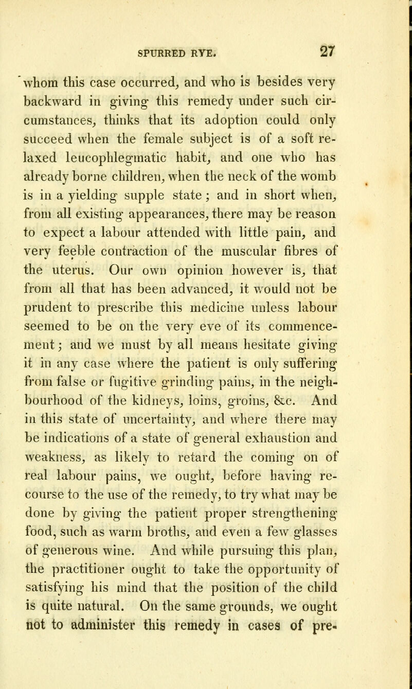 whom this case occurred^ and who is besides very backward in giving this remedy under such cir- cumstances^ thinks that its adoption could only succeed when the female subject is of a soft re- laxed leiicophlegmatic habit^ and one who has already borne children^ when the neck of the womb is in a yielding supple state; and in short when_, from all existing appearances,, there may be reason to expect a labour attended with little pain, and very feeble contraction of the muscular fibres of the uterus. Our own opinion however is^ that from all that has been advanced, it would not be prudent to prescribe this medicine unless labour seemed to be on the very eve of its commence- ment ; and we must by all means hesitate giving it in any case where the patient is only suffering from false or fugitive grinding pains, in the neigh- bourhood of the kidneys, loins, groins, &c. And in this state of uncertainty, and where there may be indications of a state of general exhaustion and weakness, as likely to retard the coming on of real labour pains, we ought, before having re- course to the use of the remedy, to try what may be done by giving the patient proper strengthening food, such as warm broths, and even a few glasses of generous wine. And vv^hile pursuing this plan, the practitioner ought to take the opportunity of satisfying his mind that the position of the child is quite natural. On the same grounds, we ought not to administer this remedy in cases of pre-