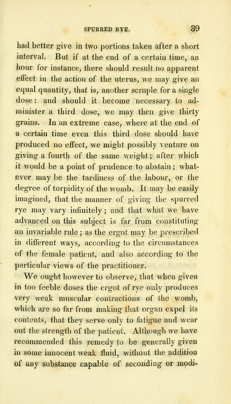 had better give in two portions taken after a short interval. But if at the end of a certain time, an hour for instance^ there should result no apparent effect in the action of the uterus^, we may give an equal quantity^ that is^ another scruple for a single dose : and should it become necessary to ad- minister a third dose, we may then give thirty grains. In an extreme case^ where at the end of a certain time even this third dose should have produced no effect^ we might possibly venture on giving a fourth of the same weight; after which it would be a point of prudence to abstain; what- ever may be the tardiness of the labour, or the degree of torpidity of the womb. It may be easily imagined^ that the manner of giving the spurred rye may vary infinitely; and that what we have advanced on this subject is far from constituting an invariable rule; as the ergot may be prescribed in different ways^ according to the circumstances of the female patient, and also according to the particular views of the practitioner. We ought however to observe,, that when given in too feeble doses the ergot of rye only produces very weak muscular contractions of the womb^ which are so far from making that organ expel its contents^ that they serve only to fatigue and wear out the strength of the patient. Although we have recommended this remedy to be generally given in some innocent weak fluid, without the addition of any substance capable of seconding or .modi-