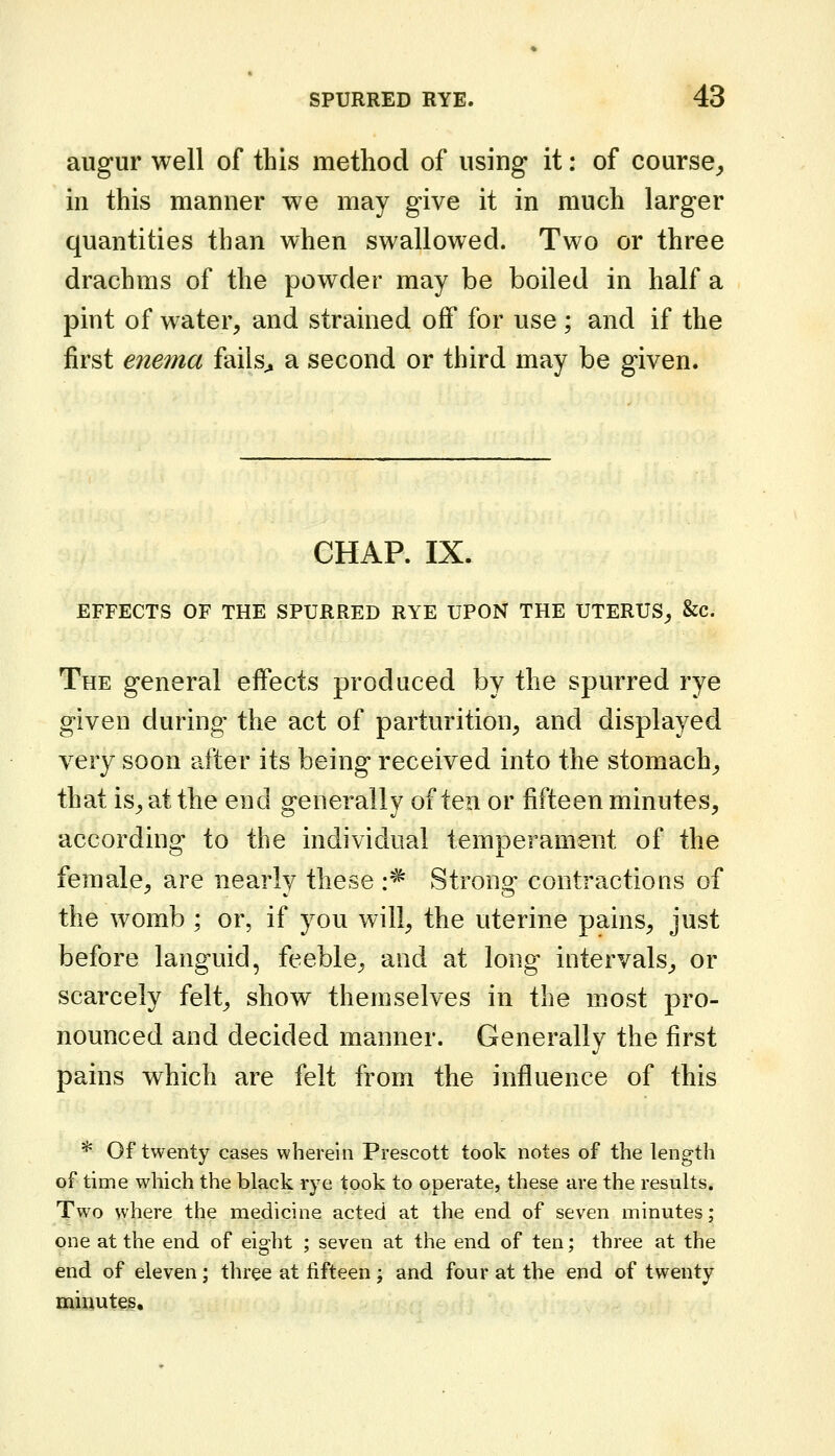 augur well of this method of using it: of course^ in this manner we may give it in much larger quantities than when swallowed. Two or three drachms of the powder may be boiled in half a pint of water, and strained off for use; and if the first enema fails^ a second or third may be given. GHAP. IX. EFFECTS OF THE SPURRED RYE UPON THE UTERUS^ &c. The general effects produced by the spurred rye given during the act of parturition, and displayed very soon after its being received into the stomach_, that is, at the end generally often or fifteen minutes, according to the individual temperament of the female, are nearly these :^ Strong contractions of the womb ; or, if you will, the uterine pains, just before languid, feeble, and at long intervals, or scarcely felt, show themselves in the most pro- nounced and decided manner. Generally the first pains which are felt from the influence of this * Of twenty cases wherein Prescott took notes of the length of time which the black rye took to operate, these are the results. Two where the medicine acted at the end of seven minutes; one at the end of eight ; seven at the end of ten; three at the end of eleven; three at fifteen ; and four at the end of twenty miwutes.