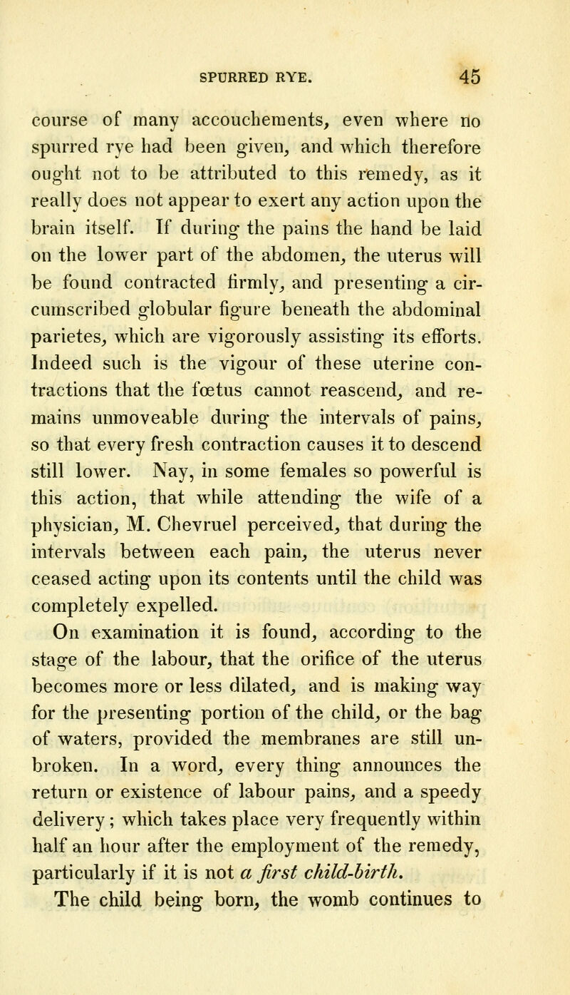 course of many accoucheraents, even where no spurred rye had been given, and which therefore ought not to be attributed to this remedy, as it really does not appear to exert any action upon the brain itself. If during the pains the hand be laid on the lower part of the abdomen, the uterus will be found contracted firmly, and presenting a cir- cumscribed globular figure beneath the abdominal parietes, which are vigorously assisting its efforts. Indeed such is the vigour of these uterine con- tractions that the foetus cannot reascend, and re- mains unmovcable during the intervals of pains, so that every fresh contraction causes it to descend still lower. Nay, in some females so powerful is this action, that while attending the wife of a physician, M. Chevruel perceived, that during the intervals between each pain, the uterus never ceased acting upon its contents until the child was completely expelled. On examination it is found, according to the stage of the labour, that the orifice of the uterus becomes more or less dilated, and is making way for the presenting portion of the child, or the bag of waters, provided the membranes are still un- broken. In a word, every thing announces the return or existence of labour pains, and a speedy delivery; which takes place very frequently within half an hour after the employment of the remedy, particularly if it is not a first child-birth. The child being born, the womb continues to