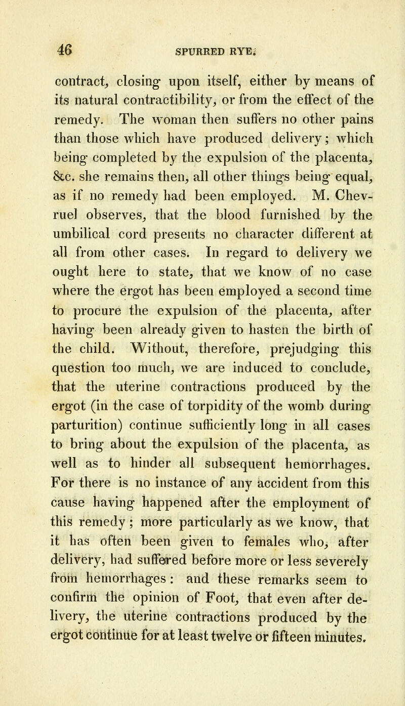 contract^, closing upon itself, either by means of its natural contractibility^ or from the effect of the remedy. The woman then suffers no other pains than those which have produced delivery; which being completed by the expulsion of the placenta^ &c. she remains then, all other things being equal, as if no remedy had been employed. M. Chev- rue] observes, that the blood furnished by the umbilical cord presents no character different at all from other cases. In regard to delivery we ought here to state, that we know of no case where the ergot has been employed a second time to procure the expulsion of the placenta, after having been already given to hasten the birth of the child. Without, therefore, prejudging this question too much, we are induced to conclude, that the uterine contractions produced by the ergot (in the case of torpidity of the womb during parturition) continue sufficiently long in all cases to bring about the expulsion of the placenta, as well as to hinder all subsequent hemorrhages. For there is no instance of any accident from this cause having happened after the employment of this remedy; more particularly as we know, that it has often been given to females who, after delivery, had suff'^ed before more or less severely from hemorrhages : and these remarks seem to confirm the opinion of Foot, that even after de- livery, the uterine contractions produced by the ergot continue for at least twelve or fifteen minutes.