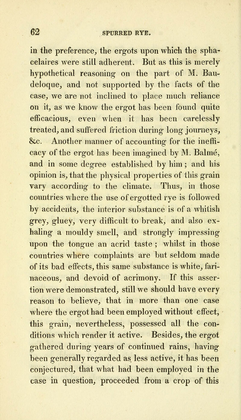 in the preference^ the ergots upon which the spha- eelaires were still adherent. But as this is merely hypothetical reasoning on the part of M. Bau- deloque, and not supported by the facts of the case^ we are not inclined to place much reliance on it, as we know the ergot has been found quite efficacious,, even when it has been carelessly treated, and suffered friction during long journeys, &;C. Another manner of accounting for the ineffi- cacy of the ergot has been imagined by M. Balme, and in some degree established by him; and his opinion is, that the physical properties of this grain vary according to the climate. Thus, in those countries where the use of ergotted rye is followed by accidents, the interior substance is of a whitish grey, gluey, very difficult to break, and also ex- haling a mouldy smell, and strongly impressing upon the tongue an acrid taste ; whilst in those countries where complaints are but seldom made of its bad effects, this same substance is white, fari- naceous, and devoid of acrimony. If this asser- tion were demonstrated, still we should have every reason to believe, that in more than one case where the ergot had been employed without effect, this grain, nevertheless, possessed all the con- ditions which render it active. Besides, the ergot gathered during years of continued rains, having been generally regarded as less active, it has been conjectured, that what had been employed in the case in question, proceeded from a crop of this