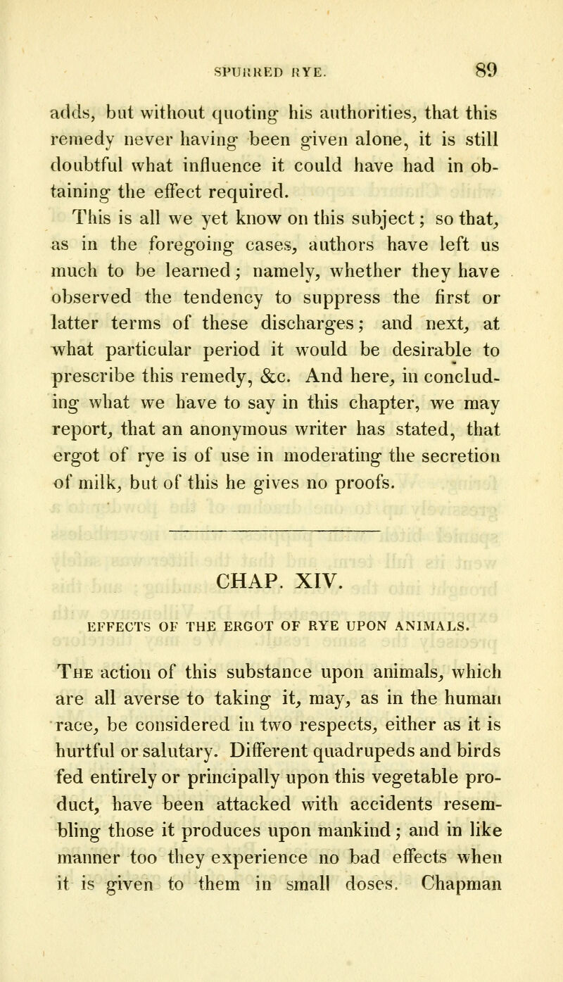 adds, but without quoting his authorities^ that this remedy never having been given alone, it is still doubtful what influence it could have had in ob- taining the effect required. This is all we yet know on this subject; so that^ as in the foregoing cases, authors have left us much to be learned; namely, whether they have observed the tendency to suppress the first or latter terms of these discharges; and next, at what particular period it would be desirable to prescribe this remedy, &c. And here, in conclud- ing what we have to say in this chapter, we may report, that an anonymous writer has stated, that ergot of rye is of use in moderating the secretion of milk, but of this he gives no proofs. CHAP. XTV. EFFECTS OF THE ERGOT OF RYE UPON ANIMALS. The action of this substance upon animals, which are all averse to taking it, may, as in the human race, be considered in two respects, either as it is hurtful or salutary. Different quadrupeds and birds fed entirely or principally upon this vegetable pro- duct, have been attacked with accidents resem- bling those it produces upon mankind; and in like manner too they experience no bad effects when it is given to them in small doses. Chapman