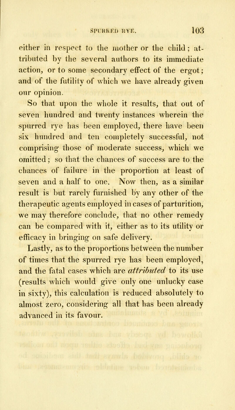 either in respect to the mother or the child; at- tributed by the several authors to its immediate action^ or to some secondary effect of the ergot; and of the futility of which we have already given our opinion. So that upon the whole it results^ that out of seven hundred and twenty instances wherein the spurred rye has been employed^ there have been six hundred and ten completely successful^ not comprising those of moderate success^ w^hich we omitted; so that the chances of success are to the chances of failure in the proportion at least of seven and a half to one. Now then^ as a similar result is but rarely furnished by any other of the therapeutic agents employed in cases of parturition, we may therefore conclude, that no other remedy can be compared with it, either as to its utility or efficacy in bringing on safe delivery. Lastly, as to the proportions between the number of times that the spurred rye has been employed, and the fatal cases which are attributed to its use (results which would give only one unlucky case in sixty), this calculation is reduced absolutely to almost zero, considering all that has been already advanced in its favour.