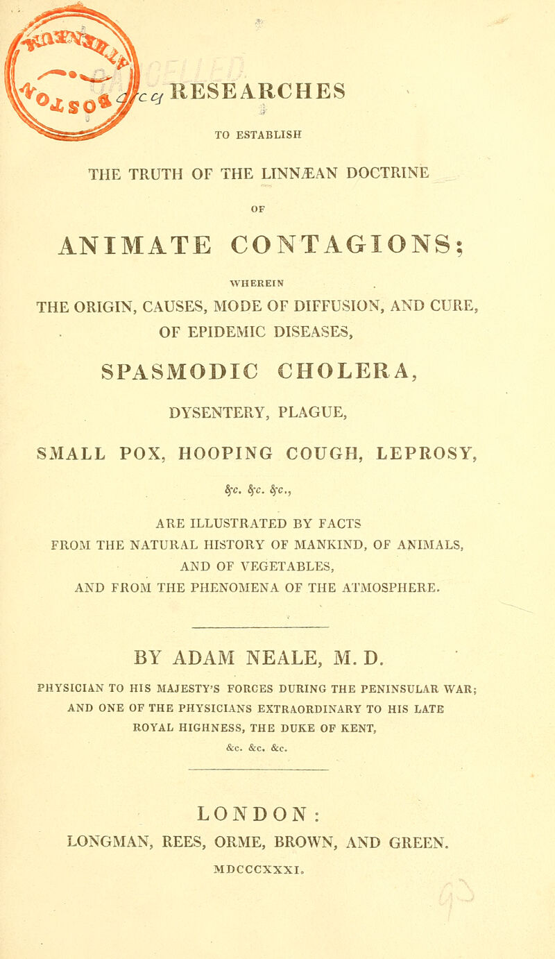 c^RESEARCHES TO ESTABLISH THE TRUTH OF THE LINN^AN DOCTRINE OF ANIMATE CONTAGIONS; WHEREIN THE ORIGIN, CAUSES, MODE OF DIFFUSION, AND CURE, OF EPIDEMIC DISEASES, SPASMODIC CHOLERA, DYSENTERY, PLAGUE, SMALL POX, HOOPING COUGH, LEPROSY, ARE ILLUSTRATED BY FACTS FROM THE NATURAL HISTORY OF MANKIND, OF ANIMALS, AND OF VEGETABLES, AND FROM THE PHENOMENA OF THE ATMOSPHERE. BY ADAM NEALE, M. D. PHYSICIAN TO HIS MAJESTY'S FORCES DURING THE PENINSULAR WAR; AND ONE OF THE PHYSICIANS EXTRAORDINARY TO HIS LATE ROYAL HIGHNESS, THE DUKE OF KENT, &c. &c. &c. LONDON: LONGMAN, REES, ORME, BROWN, AND GREEN. MDCCCXXXI,