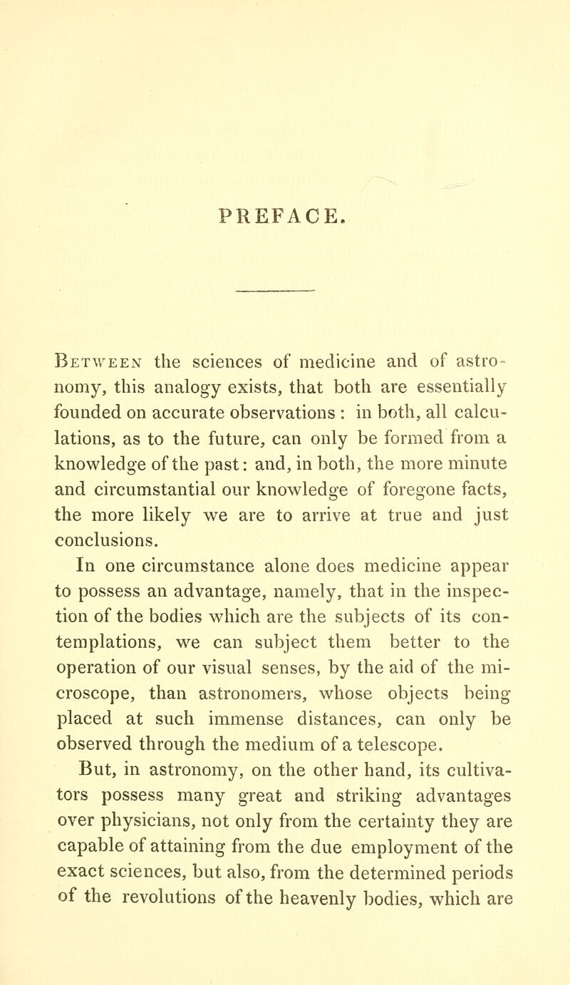 PREFACE. BET\yEEN the sciences of medicine and of astro- nomy, this analogy exists, that both are essentially founded on accurate observations : in both, all calcu- lations, as to the future, can only be formed from a knowledge of the past: and, in both, the more minute and circumstantial our knowledge of foregone facts, the more likely we are to arrive at true and just conclusions. In one circumstance alone does medicine appear to possess an advantage, namely, that in the inspec- tion of the bodies which are the subjects of its con- templations, w^e can subject them better to the operation of our visual senses, by the aid of the mi- croscope, than astronomers, whose objects being placed at such immense distances, can only be observed through the medium of a telescope. But, in astronomy, on the other hand, its cultiva- tors possess many great and striking advantages over physicians, not only from the certainty they are capable of attaining from the due employment of the exact sciences, but also, from the determined periods of the revolutions of the heavenly bodies, which are