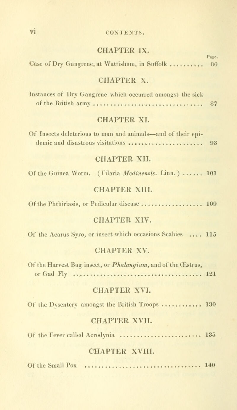 CHAPTER IX. Page. Case of Dry Gangrene, at Wattishaiu, in Siiftolk 80 CHAPTER X. Instances of Dry Gangrene which occurred amongst the sick of the British army 87 CHAPTER XI. Of Insects deleterious to man and animals—and of their epi- demic and disastrous visitations 93 CHAPTER XII. Of the Guinea Worm. ( Filaria Medinensis. Linn. ) 101 CHAPTER XIII. Of the Phthiriasis, or Pedicular disease 109 CHAPTER XIV. Of the Acarus Syro, or insect which occasions Scabies .... 115 CHAPTER XV. Of the Harvest Bug insect, or Phalangium, and of the CEstrus, or Gad Fly 121 CHAPTER XVI. Of the Dysentery amongst the British Troops 130 CHAPTER XVII. Of the Fever called Acrodynia 135 CHAPTER XVIII. Of the Small Pox 140