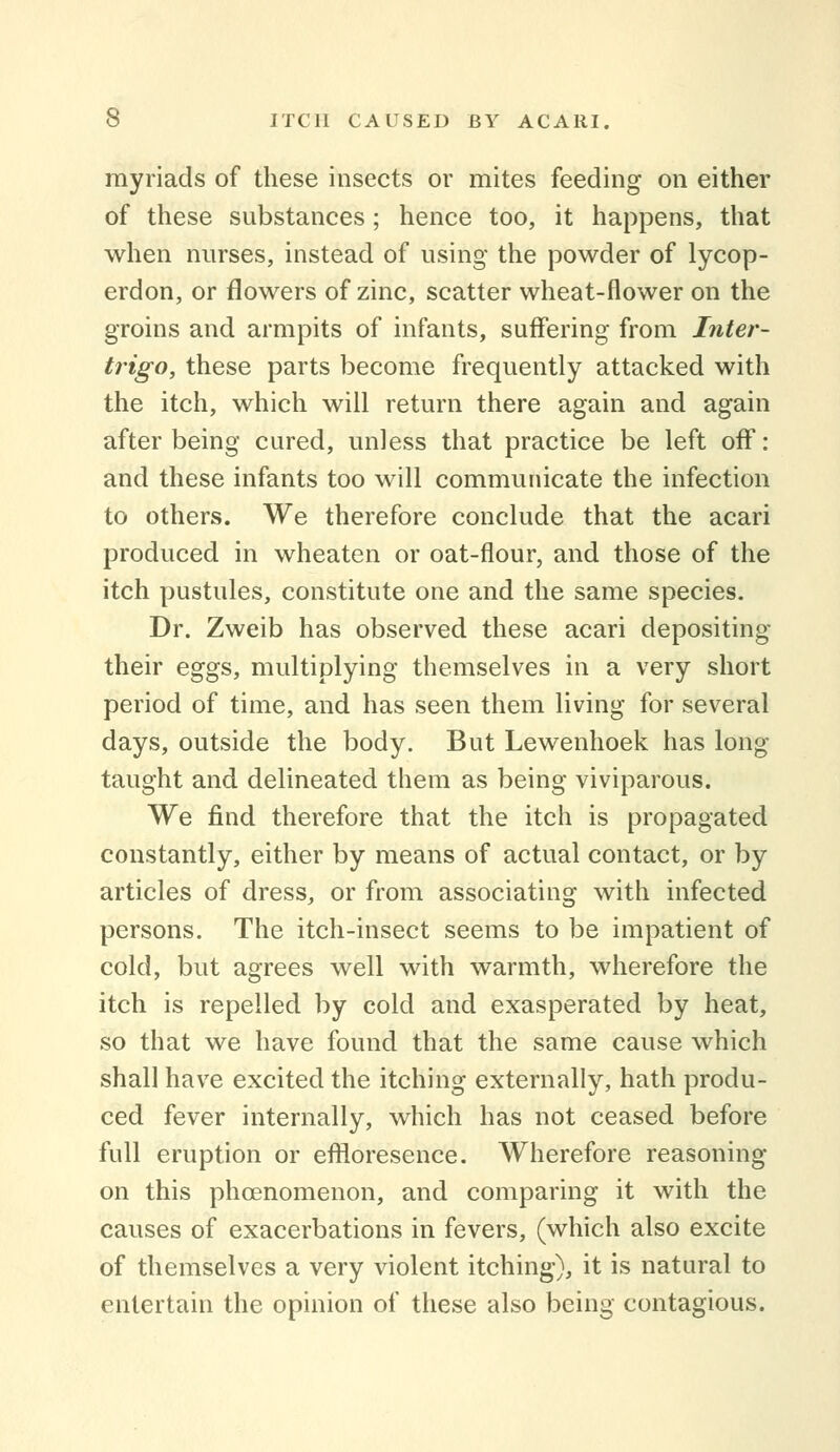 myriads of these insects or mites feeding on either of these substances; hence too, it happens, that when nurses, instead of using the powder of lycop- erdon, or flowers of zinc, scatter wheat-flower on the groins and armpits of infants, suffering from Inter- trigo, these parts become frequently attacked with the itch, which will return there again and again after being cured, unless that practice be left off: and these infants too will communicate the infection to others. We therefore conclude that the acari produced in wheaten or oat-flour, and those of the itch pustules, constitute one and the same species. Dr. Zweib has observed these acari depositing their eggs, multiplying themselves in a very short period of time, and has seen them living for several days, outside the body. But Lewenhoek has long taught and delineated them as being viviparous. We find therefore that the itch is propagated constantly, either by means of actual contact, or by articles of dress, or from associating with infected persons. The itch-insect seems to be impatient of cold, but agrees well with warmth, wherefore the itch is repelled by cold and exasperated by heat, so that we have found that the same cause which shall have excited the itching externally, hath produ- ced fever internally, which has not ceased before full eruption or eflloresence. Wherefore reasoning on this phoenomenon, and comparing it with the causes of exacerbations in fevers, (which also excite of themselves a very violent itching), it is natural to entertain the opinion of these also being contagious.