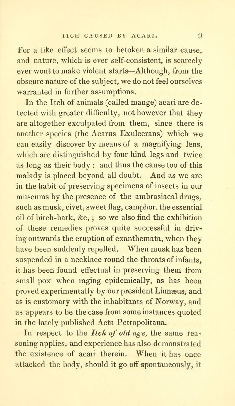 For a like effect seems to betoken a similar cause, and nature, which is ever self-consistent, is scarcely ever wont to make violent starts—Although, from the obscure nature of the subject, we do not feel ourselves warranted in further assumptions. In the Itch of animals (called mange) acari are de- tected with greater difficulty, not however that they are altogether exculpated from them, since there is another species (the Acarus Exulcerans) which we can easily discover by means of a magnifying lens, which are distinguished by four hind legs and twice as long as their body : and thus the cause too of this malady is placed beyond all doubt. And as we are in the habit of preserving specimens of insects in our museums by the presence of the ambrosiacal drugs, such as musk, civet, sweet flag, camphor, the essential oil of birch-bark, &c. ; so we also find the exhibition of these remedies proves quite successful in driv- ing outwards the eruption of exanthemata, when they have been suddenly repelled. When musk has been suspended in a necklace round the throats of infants, it has been found effectual in preserving them from small pox when raging epidemically, as has been proved experimentally by our president Linnaeus, and as is customary with the inhabitants of Norway, and as appears to be the case from some instances quoted in the lately published Acta Petropolitana. In respect to the Itch of old age, the same rea- soning applies, and experience has also demonstrated the existence of acari therein. When it has once attacked the body, should it go off spontaneously, it