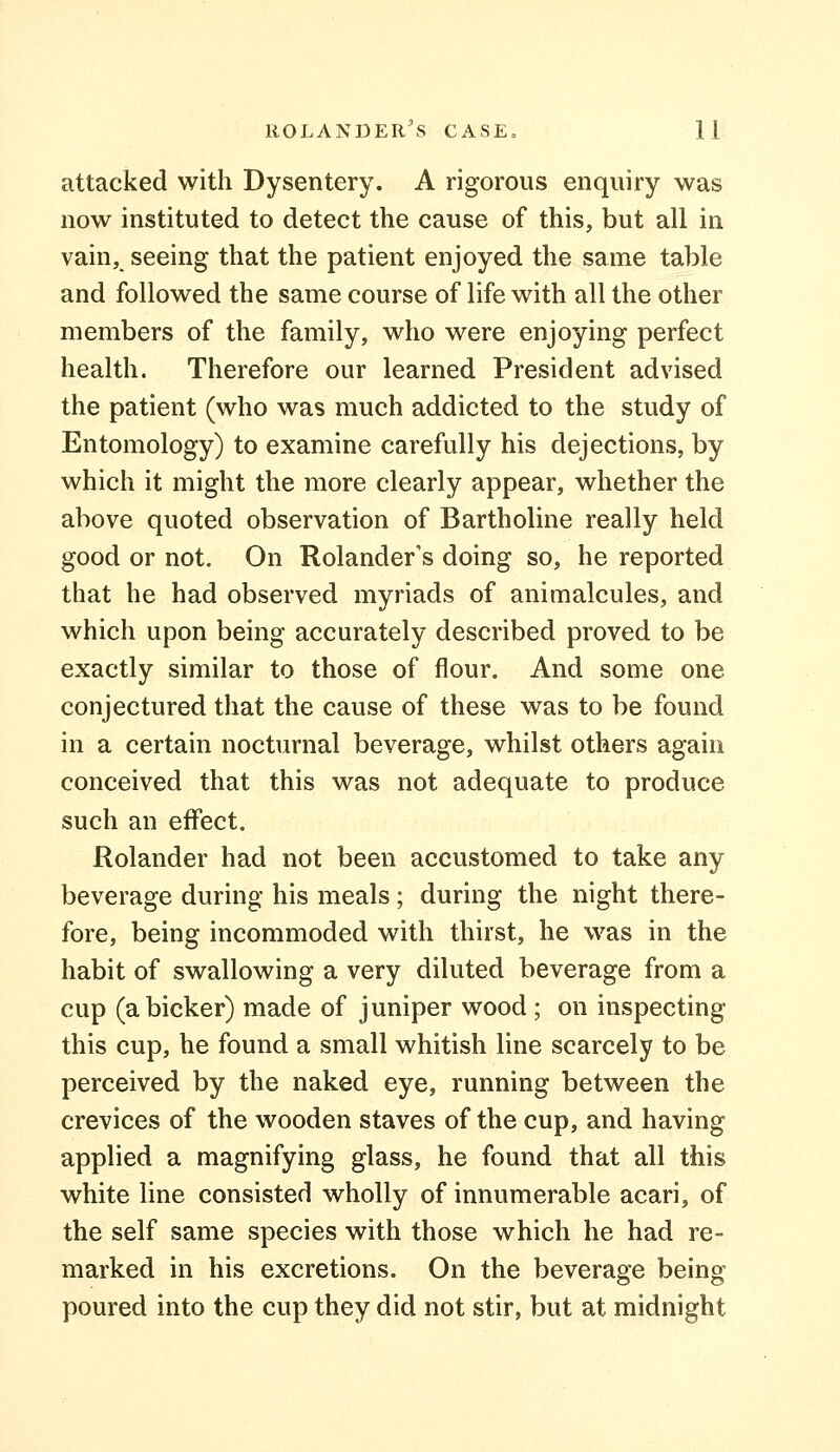 attacked with Dysentery. A rigorous enquiry was now instituted to detect the cause of this, but all in vain, seeing that the patient enjoyed the same table and followed the same course of life with all the other members of the family, who were enjoying perfect health. Therefore our learned President advised the patient (who was much addicted to the study of Entomology) to examine carefully his dejections, by which it might the more clearly appear, whether the above quoted observation of Bartholine really held good or not. On Rolander's doing so, he reported that he had observed myriads of animalcules, and which upon being accurately described proved to be exactly similar to those of flour. And some one conjectured that the cause of these was to be found in a certain nocturnal beverage, whilst others again conceived that this was not adequate to produce such an effect. Rolander had not been accustomed to take any beverage during his meals; during the night there- fore, being incommoded with thirst, he was in the habit of swallowing a very diluted beverage from a cup (a bicker) made of juniper wood ; on inspecting this cup, he found a small whitish line scarcely to be perceived by the naked eye, running between the crevices of the wooden staves of the cup, and having applied a magnifying glass, he found that all this white line consisted wholly of innumerable acari, of the self same species with those which he had re- marked in his excretions. On the beverage being poured into the cup they did not stir, but at midnight