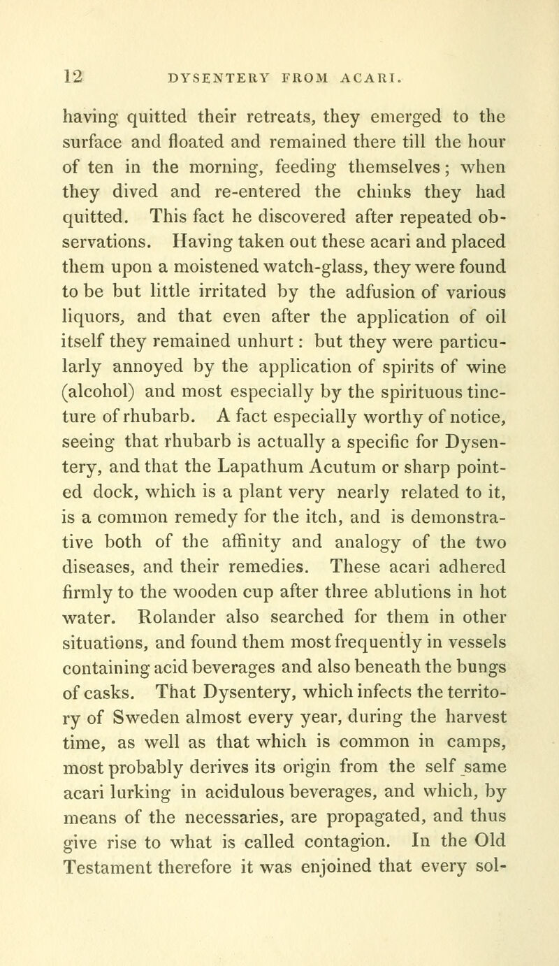 having quitted their retreats, they emerged to the surface and floated and remained there till the hour of ten in the morning, feeding themselves; when they dived and re-entered the chinks they had quitted. This fact he discovered after repeated ob- servations. Having taken out these acari and placed them upon a moistened watch-glass, they were found to be but little irritated by the adfusion of various liquors, and that even after the application of oil itself they remained unhurt: but they were particu- larly annoyed by the application of spirits of wine (alcohol) and most especially by the spirituous tinc- ture of rhubarb. A fact especially worthy of notice, seeing that rhubarb is actually a specific for Dysen- tery, and that the Lapathum Acutum or sharp point- ed dock, which is a plant very nearly related to it, is a common remedy for the itch, and is demonstra- tive both of the affinity and analogy of the two diseases, and their remedies. These acari adhered firmly to the wooden cup after three ablutions in hot water. Rolander also searched for them in other situations, and found them most frequently in vessels containing acid beverages and also beneath the bungs of casks. That Dysentery, which infects the territo- ry of Sweden almost every year, during the harvest time, as well as that which is common in camps, most probably derives its origin from the self same acari lurking in acidulous beverages, and which, by means of the necessaries, are propagated, and thus give rise to what is called contagion. In the Old Testament therefore it was enjoined that every sol-
