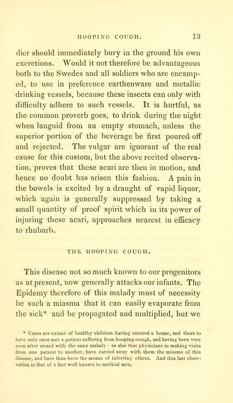 dier should immediately bury in the ground his own excretions. Would it not therefore be advantageous both to the Swedes and all soldiers who are encamp- ed, to use in preference earthenware and metallic drinking vessels, because these insects can only with difficulty adhere to such vessels. It is hurtful, as the common proverb goes, to drink during the night when languid from an empty stomach, unless the superior portion of the beverage be first poured off and rejected. The vulgar are ignorant of the real cause for this custom, but the above recited observa- tion, proves that these acari are then in motion, and hence no doubt has arisen this fashion. A pain in the bowels is excited by a draught of vapid liquor, which again is generally suppressed by taking a small quantity of proof spirit which in its power of injuring these acari, approaches nearest in efficacy to rhubarb. THE HOOPING COUGH. This disease not so much known to our progenitors as at present, now generally attacks our infants. The Epidemy therefore of this malady must of necessity be such a miasma that it can easily evaporate from the sick* and be propagated and multiplied, but we * Cases are extant of healthy children having entered a house, and there to have only once met a patient suffering from hooping-cough, and having been very soon after siezed with the same malady : as also that physicians in making visits from one patient to another, have carried away with them the miasma of this disease, and have thus been the means of infecting others. And this last obser- vation is that of a fact well known to medical men.