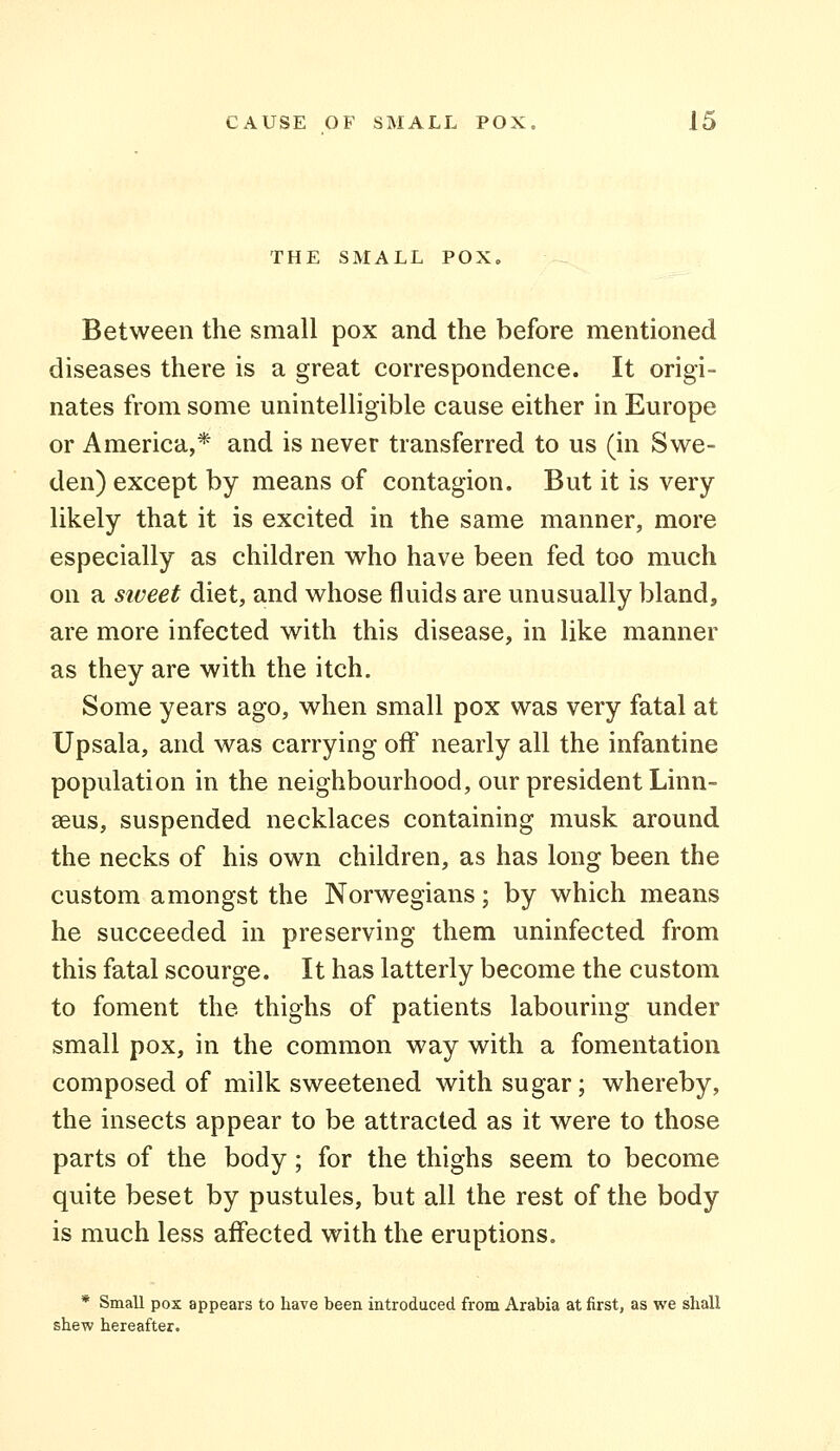 THE SMALL POX, Between the small pox and the before mentioned diseases there is a great correspondence. It origi- nates from some unintelligible cause either in Europe or America,* and is never transferred to us (in Swe- den) except by means of contagion. But it is very likely that it is excited in the same manner, more especially as children who have been fed too much on a siveet diet, and whose fluids are unusually bland, are more infected with this disease, in like manner as they are with the itch. Some years ago, when small pox was very fatal at Upsala, and was carrying off nearly all the infantine population in the neighbourhood, our president Linn- aeus, suspended necklaces containing musk around the necks of his own children, as has long been the custom amongst the Norwegians; by which means he succeeded in preserving them uninfected from this fatal scourge. It has latterly become the custom to foment the thighs of patients labouring under small pox, in the common way with a fomentation composed of milk sweetened with sugar; whereby, the insects appear to be attracted as it were to those parts of the body; for the thighs seem to become quite beset by pustules, but all the rest of the body is much less affected with the eruptions. * Small pox appears to have been introduced from Arabia at first, as we shall shew hereafter.