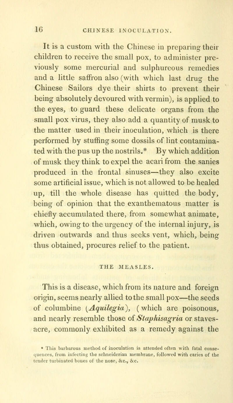 It is a custom with the Chinese in preparing their children to receive the small pox, to administer pre- viously some mercurial and sulphureous remedies and a little saffron also (vs^ith which last drug the Chinese Sailors dye their shirts to prevent their being absolutely devoured with vermin), is applied to the eyes, to guard these delicate organs from the small pox virus, they also add a quantity of musk to the matter used in their inoculation, which is there performed by stuffing some dossils of lint contamina- ted with the pus up the nostrils.* By which addition of musk they think to expel the acari from the sanies produced in the frontal sinuses—they also excite some artificial issue, which is not allowed to be healed up, till the whole disease has quitted the body, being of opinion that the exanthematous matter is chiefly accumulated there, from somewhat animate, which, owing to the urgency of the internal injury, is driven outwards and thus seeks vent, which, being thus obtained, procures relief to the patient. THE MEASLES. This is a disease, which from its nature and foreign origin, seems nearly allied to the small pox—the seeds of columbine {Aquilegia), (which are poisonous, and nearly resemble those of Staphisagria or staves- acre, commonly exhibited as a remedy against the • This barbarous method of inoculation is attended often with fatal conse- quences, from infecting the schneiderian membrane, followed with caries of the tender turbinated bones of the nose, &c., &c.