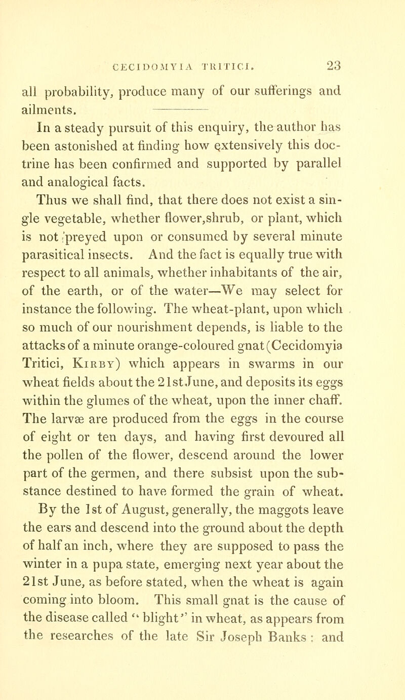 all probability, produce many of our sufferings and ailments. In a steady pursuit of this enquiry, the author has been astonished at finding how extensively this doc- trine has been confirmed and supported by parallel and analogical facts. Thus we shall find, that there does not exist a sin- gle vegetable, whether flower,shrub, or plant, which is not i'preyed upon or consumed by several minute parasitical insects. And the fact is equally true with respect to all animals, whether inhabitants of the air, of the earth, or of the water—We may select for instance the following. The wheat-plant, upon which so much of our nourishment depends, is liable to the attacks of a minute orange-coloured gnat(Cecidomyi9 Tritici, Kirby) which appears in swarms in our wheat fields about the 21st June, and deposits its eggs within the glumes of the wheat, upon the inner chaff. The larvse are produced from the eggs in the course of eight or ten days, and having first devoured all the pollen of the flower, descend around the lower part of the germen, and there subsist upon the sub- stance destined to have formed the grain of wheat. By the 1st of August, generally, the maggots leave the ears and descend into the ground about the depth of half an inch, where they are supposed to pass the winter in a pupa state, emerging next year about the 21st June, as before stated, when the wheat is again coming into bloom. This small gnat is the cause of the disease called *' blight in wheat, as appears from the researches of the late Sir Joseph Banks : and