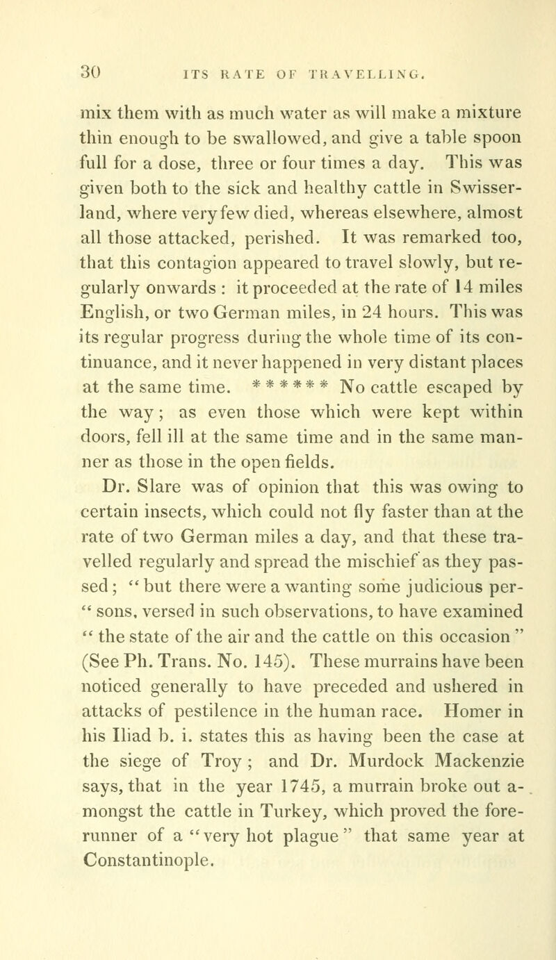 mix them with as much water as will make a mixture thin enough to be swallowed, and give a table spoon full for a dose, three or four times a day. This was given both to the sick and healthy cattle in Swisser- land, where very few died, whereas elsewhere, almost all those attacked, perished. It was remarked too, that this contagion appeared to travel slowly, but re- gularly onwards : it proceeded at the rate of 14 miles English, or two German miles, in 24 hours. This was its regular progress during the whole time of its con- tinuance, and it never happened in very distant places at the same time. ****** ]Vo cattle escaped by the way; as even those which were kept within doors, fell ill at the same time and in the same man- ner as those in the open fields. Dr. Slare was of opinion that this was owing to certain insects, which could not fly faster than at the rate of two German miles a day, and that these tra- velled regularly and spread the mischief as they pas- sed ;  but there were a wanting sorhe judicious per-  sons, versed in such observations, to have examined *' the state of the air and the cattle on this occasion  (See Ph. Trans. No. 145). These murrains have been noticed generally to have preceded and ushered in attacks of pestilence in the human race. Homer in his Iliad b. i. states this as having been the case at the siege of Troy ; and Dr. Murdock Mackenzie says, that in the year 1745, a murrain broke out a- mongst the cattle in Turkey, which proved the fore- runner of a very hot plague that same year at Constantinople.