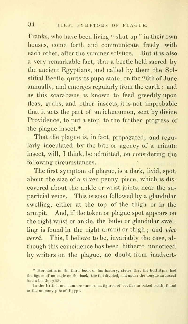 Franks, who have been living  shut up  in their own houses, come forth and communicate freely with each other, after the summer solstice. But it is also a very remarkable fact, that a beetle held sacred by the ancient Egyptians, and called by them the Sol- stitial Beetle, quits its pupa state, on the 2Gth of June annually, and emerges regularly from the earth : and as this scarabeeus is known to feed greedily upon fleas, grubs, and other insects, it is not improbable that it acts the part of an ichneumon, sent by divine Providence, to put a stop to the further progress of the plague insect.* That the plague is, in fact, propagated, and regu- larly inoculated by the bite or agency of a minute insect, will, I think, be admitted, on considering the following circumstances. The first symptom of plague, is a dark, livid, spot, about the size of a silver penny piece, which is dis- covered about the ankle or wrist joints, near the su- perficial veins. This is soon followed by a glandular swelling, either at the top of the thigh or in the armpit. And, if the token or plague spot appears on the right wrist or ankle, the bubo or glandular swel- ling is found in the right armpit or thigh ; and vice versa. This, I believe to be, invariably the case, al- though this coincidence has been hitherto unnoticed by writers on the plague, no doubt from inadvert- . * Herodotus in the third book of bis bistory, states tli^t tbe bull Apis, had the figure of an eagle on the back, the tail divided, and under the tongue an insect like a beetle, $ 28. In the British museum are numerous figures of beetles in baked earth, found in the mummy pits of Egypt.