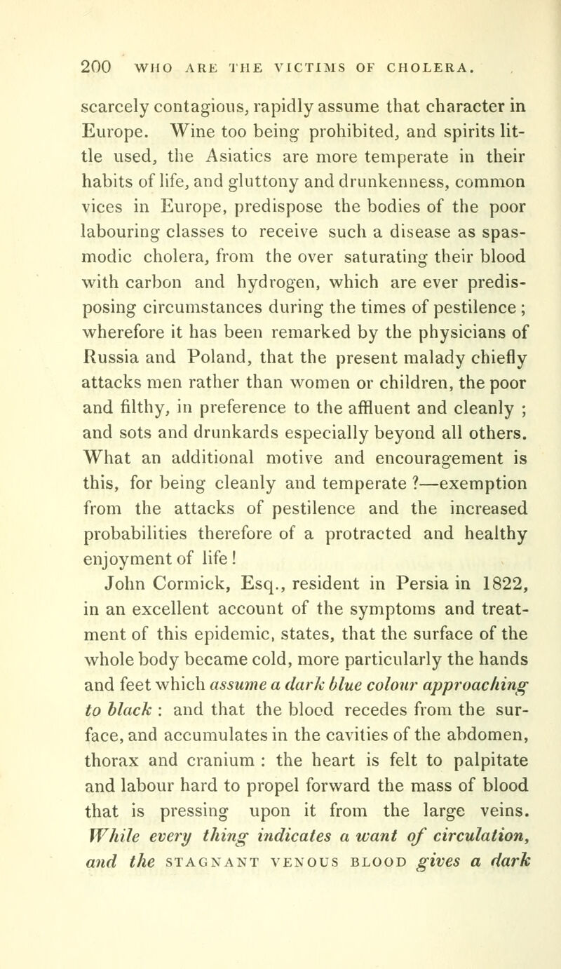 scarcely contagious, rapidly assume that character in Europe. Wine too being prohibited, and spirits lit- tle used, the Asiatics are more temperate in their habits of life, and gluttony and drunkenness, common vices in Europe, predispose the bodies of the poor labouring classes to receive such a disease as spas- modic cholera, from the over saturating their blood with carbon and hydrogen, which are ever predis- posing circumstances during the times of pestilence; wherefore it has been remarked by the physicians of Russia and Poland, that the present malady chiefly attacks men rather than women or children, the poor and filthy, in preference to the affluent and cleanly ; and sots and drunkards especially beyond all others. What an additional motive and encouragement is this, for being cleanly and temperate ?—exemption from the attacks of pestilence and the increased probabilities therefore of a protracted and healthy enjoyment of life! John Cormick, Esq., resident in Persia in 1822, in an excellent account of the symptoms and treat- ment of this epidemic, states, that the surface of the whole body became cold, more particularly the hands and feet which assume a dark blue colon?' approaching to black : and that the blood recedes from the sur- face, and accumulates in the cavities of the abdomen, thorax and cranium : the heart is felt to palpitate and labour hard to propel forward the mass of blood that is pressing upon it from the large veins. While every thing indicates a want of circulation, and the stagnant venous blood gives a dark