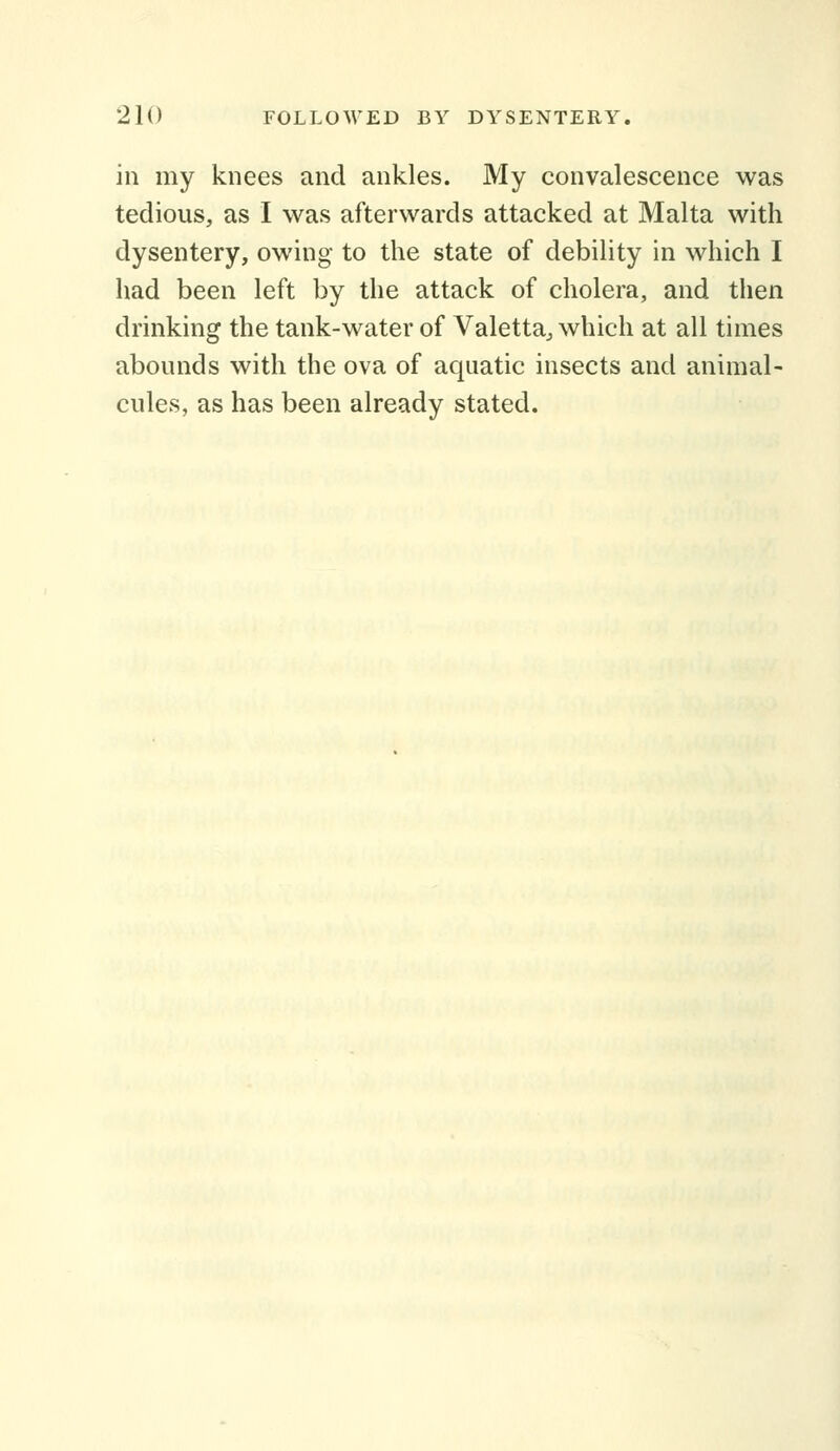 in my knees and ankles. My convalescence was tedious, as I was afterwards attacked at Malta with dysentery, owing to the state of debility in which I had been left by the attack of cholera, and then drinking the tank-water of Valetta^ which at all times abounds with the ova of aquatic insects and animal- cules, as has been already stated.