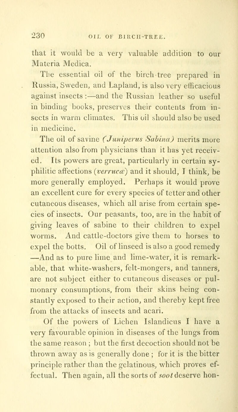 that it would be a very valuable addition to our Materia Medica. The essential oil of the birch-tree prepared in Russia, Sweden, and Lapland, is also very efficacious against insects :—and the Russian leather so useful in binding books, preserves their contents from in- sects in warm climates. This oil should also be used in medicine. The oil of savine (Juniperus Sahina) merits more attention also from physicians than it has yet receiv- ed. Its powers are great, particularly in certain sy- philitic affections (verruca:) and it should, T think, be more generally employed. Perhaps it would prove an excellent cure for every species of tetter and other cutaneous diseases, which all arise from certain spe- cies of insects. Our peasants, too, are in the habit of giving leaves of sabine to their children to expel worms. And cattle-doctors give them to horses to expel the botts. Oil of linseed is also a good remedy —And as to pure lime and lime-water, it is remark- able, that white-washers, felt-mongers, and tanners, are not subject either to cutaneous diseases or pul- monary consumptions, from their skins being con- stantly exposed to their action, and thereby kept free from the attacks of insects and acari. Of the povvers of Lichen Islandicus I have a very favourable opinion in diseases of the lungs from the same reason ; but the first decoction should not be thrown away as is generally done ; for it is the bitter principle rather than the gelatinous, which proves ef- fectual. Then again, all the sorts of soot deserve hon-